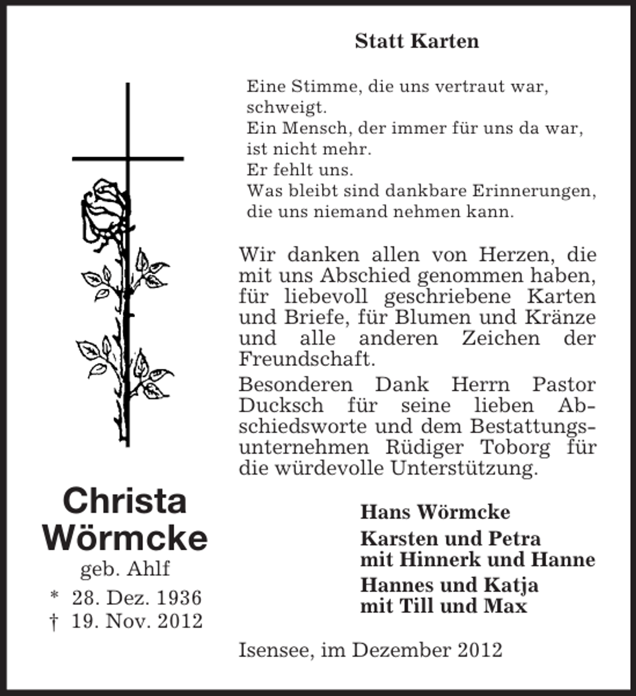 <p>Statt Karten<br />Eine Stimme, die uns vertraut war,<br />schweigt.<br />Ein Mensch, der immer für uns da war,<br />ist nicht mehr.<br />Er fehlt uns.<br />Was bleibt sind dankbare Erinnerungen,<br />die uns niemand nehmen kann.</p><p>Wir danken allen von Herzen, die<br />mit uns Abschied genommen haben,<br />für liebevoll geschriebene Karten<br />und Briefe, für Blumen und Kränze<br />und alle anderen Zeichen der<br />Freundschaft.<br />Besonderen Dank Herrn Pastor<br />Ducksch für seine lieben Abschiedsworte und dem Bestattungsunternehmen Rüdiger Toborg für<br />die würdevolle Unterstützung.</p><p>Christa<br />Wörmcke<br />geb. Ahlf<br />* 28. Dez. 1936<br />† 19. Nov. 2012</p><p>Hans Wörmcke<br />Karsten und Petra<br />mit Hinnerk und Hanne<br />Hannes und Katja<br />mit Till und Max<br />Isensee, im Dezember 2012</p>