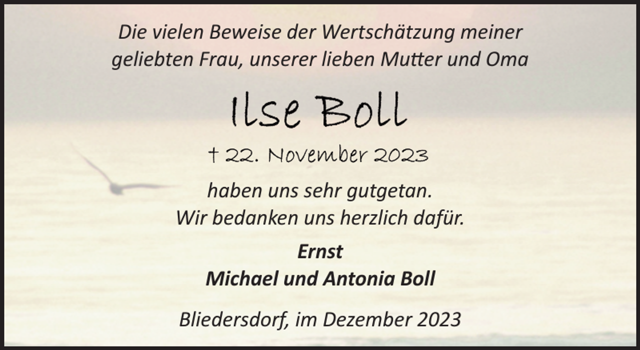 <p>Die vielen Beweise der Wertschätzung meiner<br />geliebten Frau, unserer lieben Mutter und Oma</p><p>haben uns sehr gutgetan.<br />Wir bedanken uns herzlich dafür.<br />Ernst<br />Michael und Antonia Boll<br />Bliedersdorf, im Dezember 2023</p>