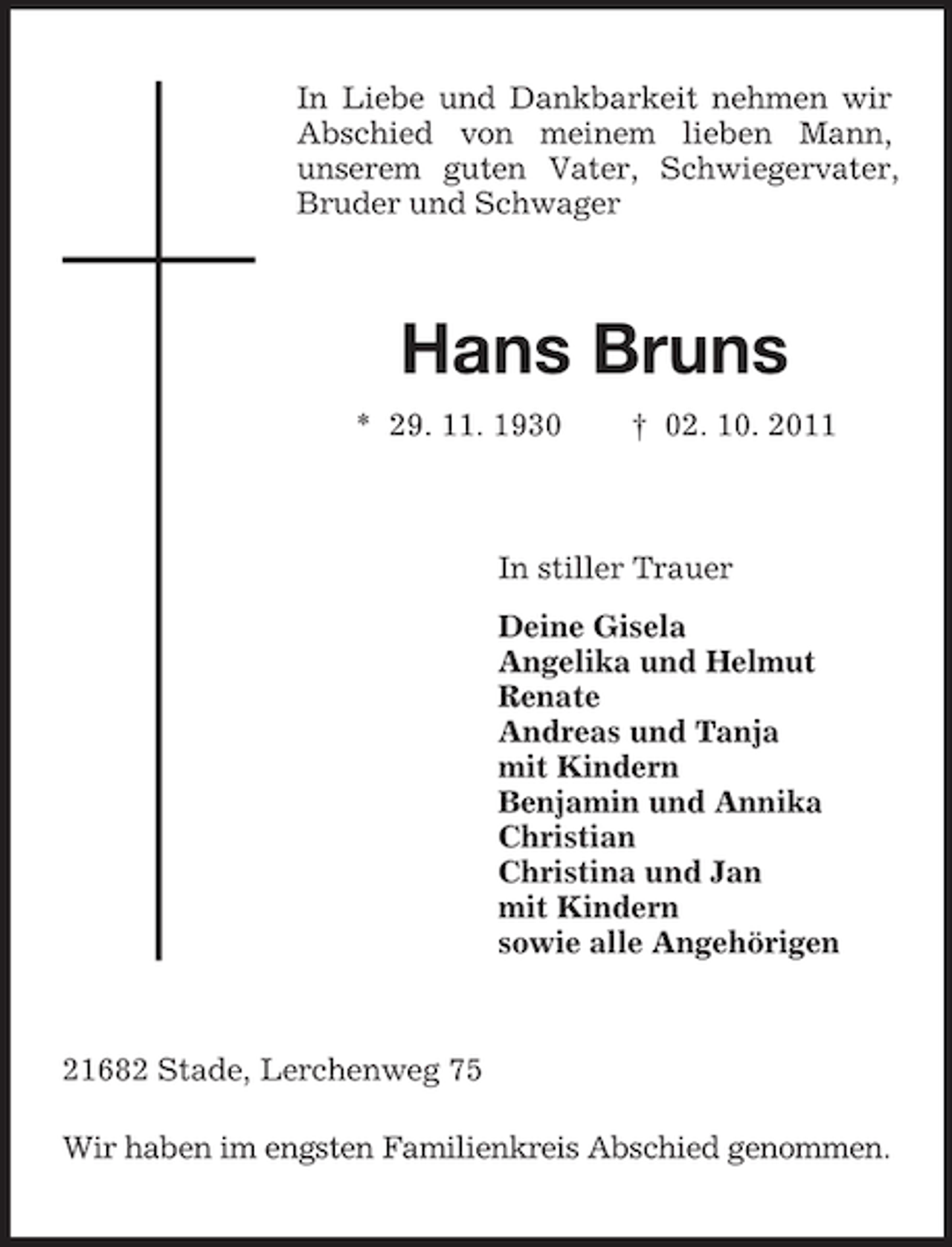 <p>In Liebe und Dankbarkeit nehmen wir<br />Abschied von meinem lieben Mann,<br />unserem guten Vater, Schwiegervater,<br />Bruder und Schwager</p><p>Hans Bruns<br />* 29. 11. 1930</p><p>† 02. 10. 2011</p><p>In stiller Trauer<br />Deine Gisela<br />Angelika und Helmut<br />Renate<br />Andreas und Tanja<br />mit Kindern<br />Benjamin und Annika<br />Christian<br />Christina und Jan<br />mit Kindern<br />sowie alle Angehörigen</p><p>21682 Stade, Lerchenweg 75<br />Wir haben im engsten Familienkreis Abschied genommen.</p>