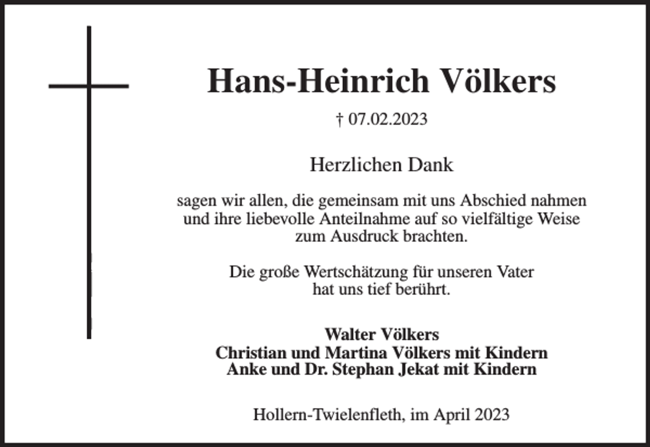 <p>Hans-Heinrich Völkers<br />† 07.02.2023</p><p>Herzlichen Dank</p><p>sagen wir allen, die gemeinsam mit uns Abschied nahmen<br />und ihre liebevolle Anteilnahme auf so vielfältige Weise<br />zum Ausdruck brachten.</p><p>Die große Wertschätzung für unseren Vater<br />hat uns tief berührt.</p><p>Walter Völkers<br />Christian und Martina Völkers mit Kindern<br />Anke und Dr. Stephan Jekat mit Kindern</p><p>Hollern-Twielenfleth, im April 2023</p>