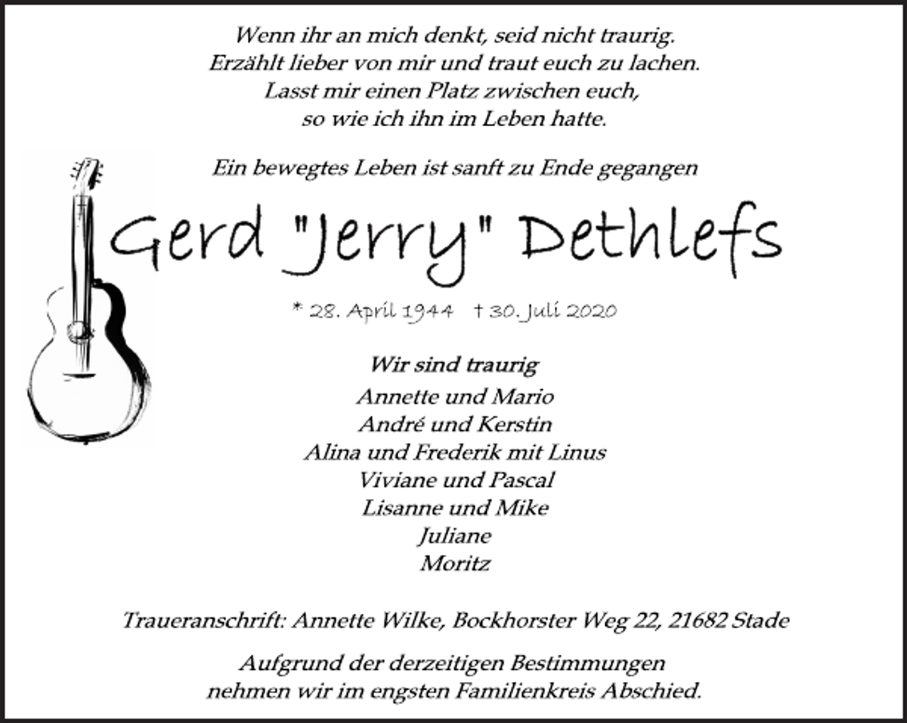 <p>Wenn ihr an mich denkt, seid nicht traurig.<br />Erzählt lieber von mir und traut euch zu lachen.<br />Lasst mir einen Platz zwischen euch,<br />so wie ich ihn im Leben hatte.</p>
<p>Ein bewegtes Leben ist sanft zu Ende gegangen<br />Gerd "Jerry" Dethlefs<br />* 28. April 1944 30. Juli 2020</p>
<p>Annette und Mario<br />André und Kerstin<br />Alina und Frederik mit Linus<br />Viviane und Pascal<br />Lisanne und Mike<br />Juliane<br />Moritz</p>
<p>Traueranschrift: Annette Wilke, Bockhorster Weg 22, 21682 Stade<br />Aufgrund der derzeitigen Bestimmungen<br />nehmen wir im engsten Familienkreis Abschied.</p>