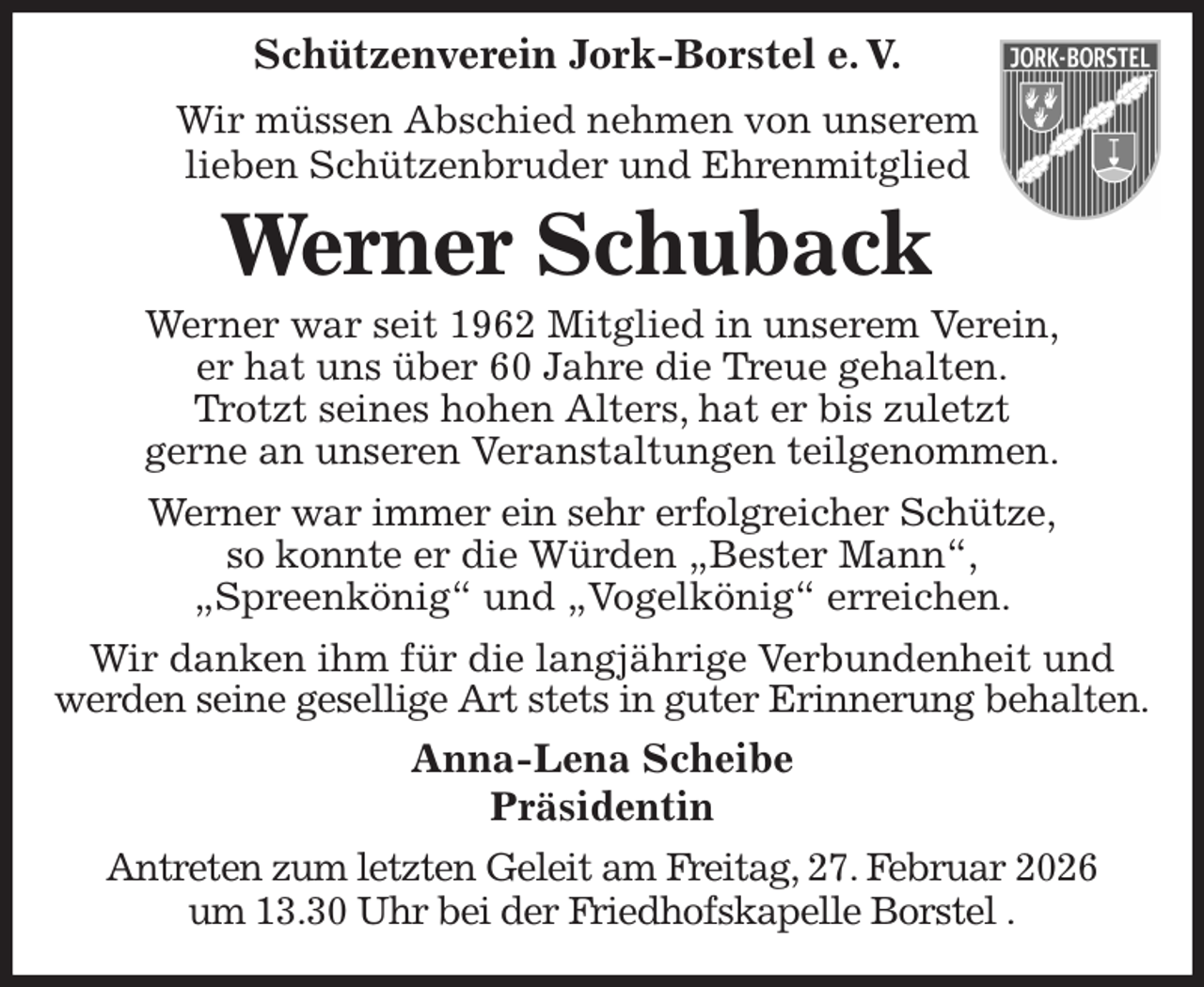<p>Schützenverein Jork-Borstel e. V.<br />Wir müssen Abschied nehmen von unserem<br />lieben Schützenbruder und Ehrenmitglied<br />Werner Schuback<br />Werner war seit 1962 Mitglied in unserem Verein,<br />er hat uns über 60 Jahre die Treue gehalten.<br />Trotzt seines hohen Alters, hat er bis zuletzt<br />gerne an unseren Veranstaltungen teilgenommen.<br />Werner war immer ein sehr erfolgreicher Schütze,<br />so konnte er die Würden „Bester Mann“,<br />„Spreenkönig“ und „Vogelkönig“ erreichen.<br />Wir danken ihm für die langjährige Verbundenheit und werden seine gesellige Art stets in guter Erinnerung behalten.<br />Anna-Lena Scheibe<br />Präsidentin<br />Antreten zum letzten Geleit am Freitag, 27. Februar 2026<br />um 13.30 Uhr bei der Friedhofskapelle Borstel .</p>