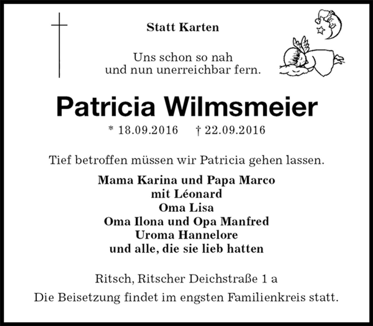 <p>Statt Karten<br />Uns schon so nah<br />und nun unerreichbar fern.<br />Patricia Wilmsmeier<br />* 18.09.2016 † 22.09.2016<br />Tief betroffen müssen wir Patricia gehen lassen.<br />Mama Karina und Papa Marco<br />mit Léonard<br />Oma Lisa<br />Oma Ilona und Opa Manfred<br />Uroma Hannelore<br />und alle, die sie lieb hatten<br />Ritsch, Ritscher Deichstraße 1 a<br />Die Beisetzung findet im engsten Familienkreis statt.</p>