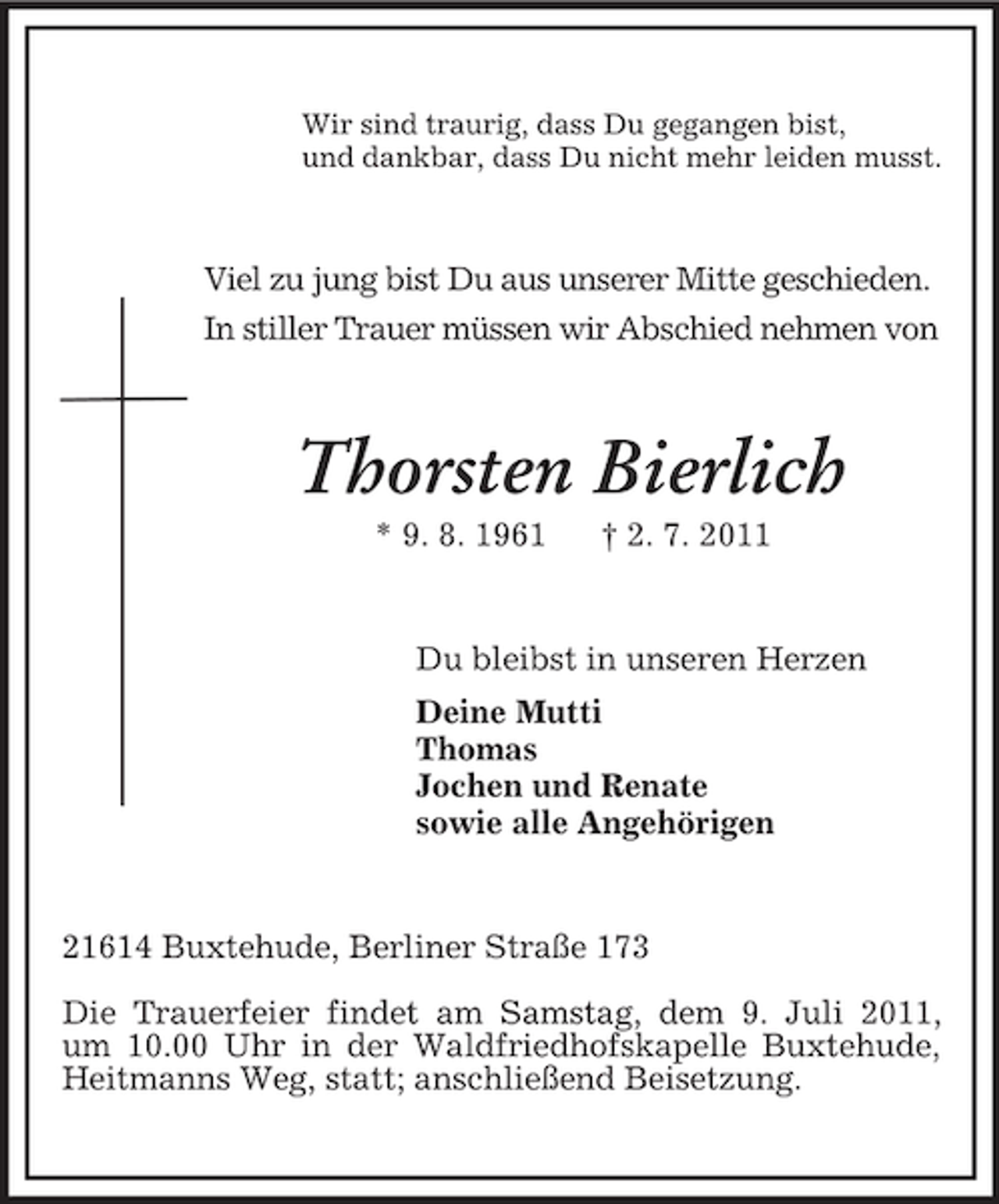 <p>Wir sind traurig, dass Du gegangen bist,<br />und dankbar, dass Du nicht mehr leiden musst.</p><p>Viel zu jung bist Du aus unserer Mitte geschieden.<br />In stiller Trauer müssen wir Abschied nehmen von</p><p>Thorsten Bierlich<br />* 9. 8. 1961</p><p>† 2. 7. 2011</p><p>Du bleibst in unseren Herzen<br />Deine Mutti<br />Thomas<br />Jochen und Renate<br />sowie alle Angehörigen</p><p>21614 Buxtehude, Berliner Straße 173<br />Die Trauerfeier findet am Samstag, dem 9. Juli 2011,<br />um 10.00 Uhr in der Waldfriedhofskapelle Buxtehude,<br />Heitmanns Weg, statt; anschließend Beisetzung.</p>