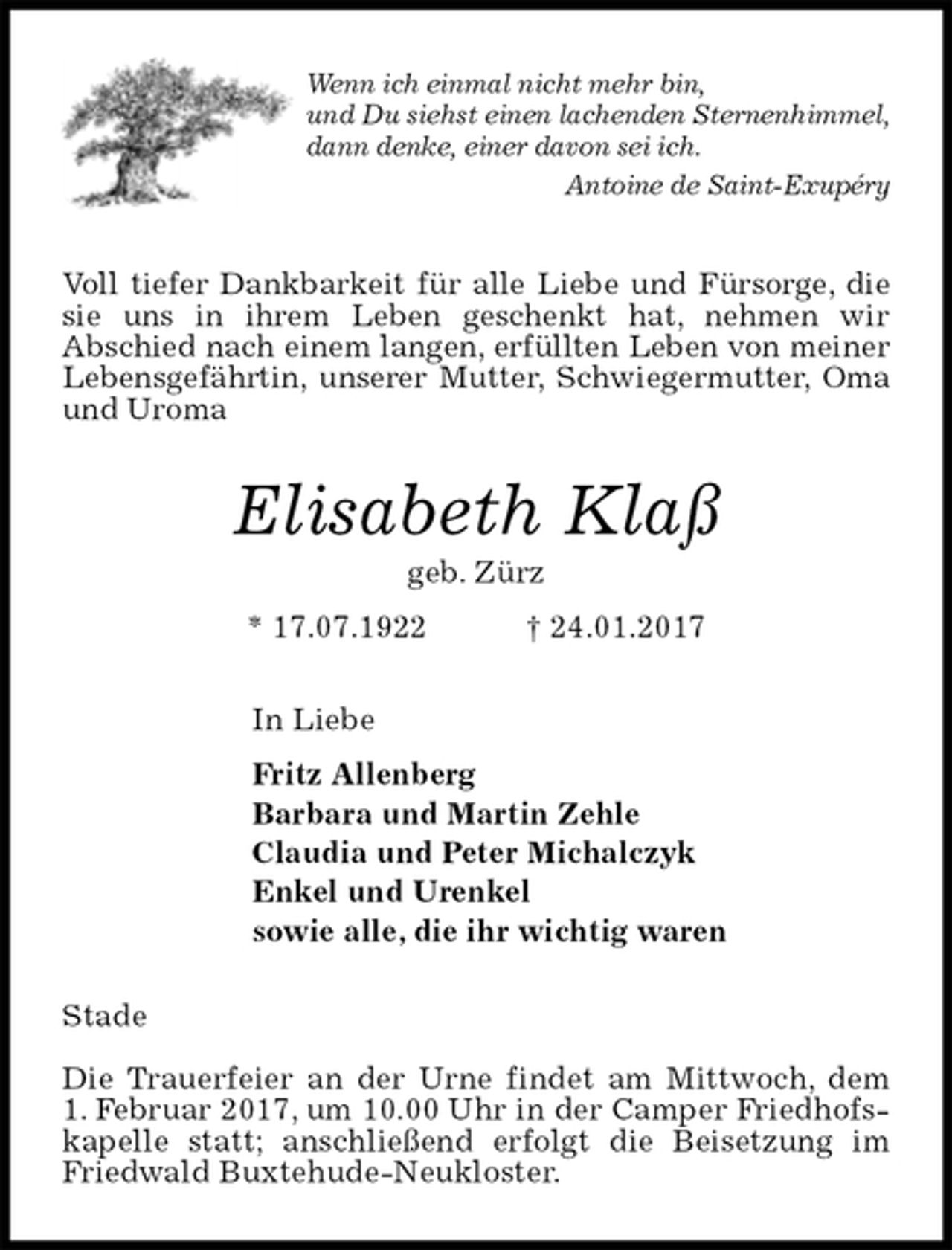 <p>Wenn ich einmal nicht mehr bin,<br />und Du siehst einen lachenden Sternenhimmel,<br />dann denke, einer davon sei ich.<br />Antoine de Saint-Exupéry<br />Voll tiefer Dankbarkeit für alle Liebe und Fürsorge, die sie uns in ihrem Leben geschenkt hat, nehmen wir<br />Abschied nach einem langen, erfüllten Leben von meiner Lebensgefährtin, unserer Mutter, Schwiegermutter, Oma und Uroma<br />Elisabeth Klaß<br />geb. Zürz<br />* 17.07.1922 † 24.01.2017<br />In Liebe<br />Fritz Allenberg<br />Barbara und Martin Zehle<br />Claudia und Peter Michalczyk<br />Enkel und Urenkel<br />sowie alle, die ihr wichtig waren<br />Stade</p><p>Die Trauerfeier an der Urne findet am Mittwoch, dem<br />1. Februar 2017, um 10.00 Uhr in der Camper Friedhofskapelle statt; anschließend erfolgt die Beisetzung im Friedwald Buxtehude-Neukloster.</p>