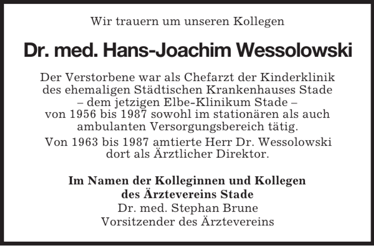 <p>Wir trauern um unseren Kollegen<br />Dr. med. Hans-Joachim Wessolowski<br />Der Verstorbene war als Chefarzt der Kinderklinik<br />des ehemaligen Städtischen Krankenhauses Stade<br />– dem jetzigen Elbe-Klinikum Stade –<br />von 1956 bis 1987 sowohl im stationären als auch<br />ambulanten Versorgungsbereich tätig.<br />Von 1963 bis 1987 amtierte Herr Dr. Wessolowski<br />dort als Ärztlicher Direktor.<br />Im Namen der Kolleginnen und Kollegen<br />des Ärztevereins Stade<br />Dr. med. Stephan Brune<br />Vorsitzender des Ärztevereins</p>