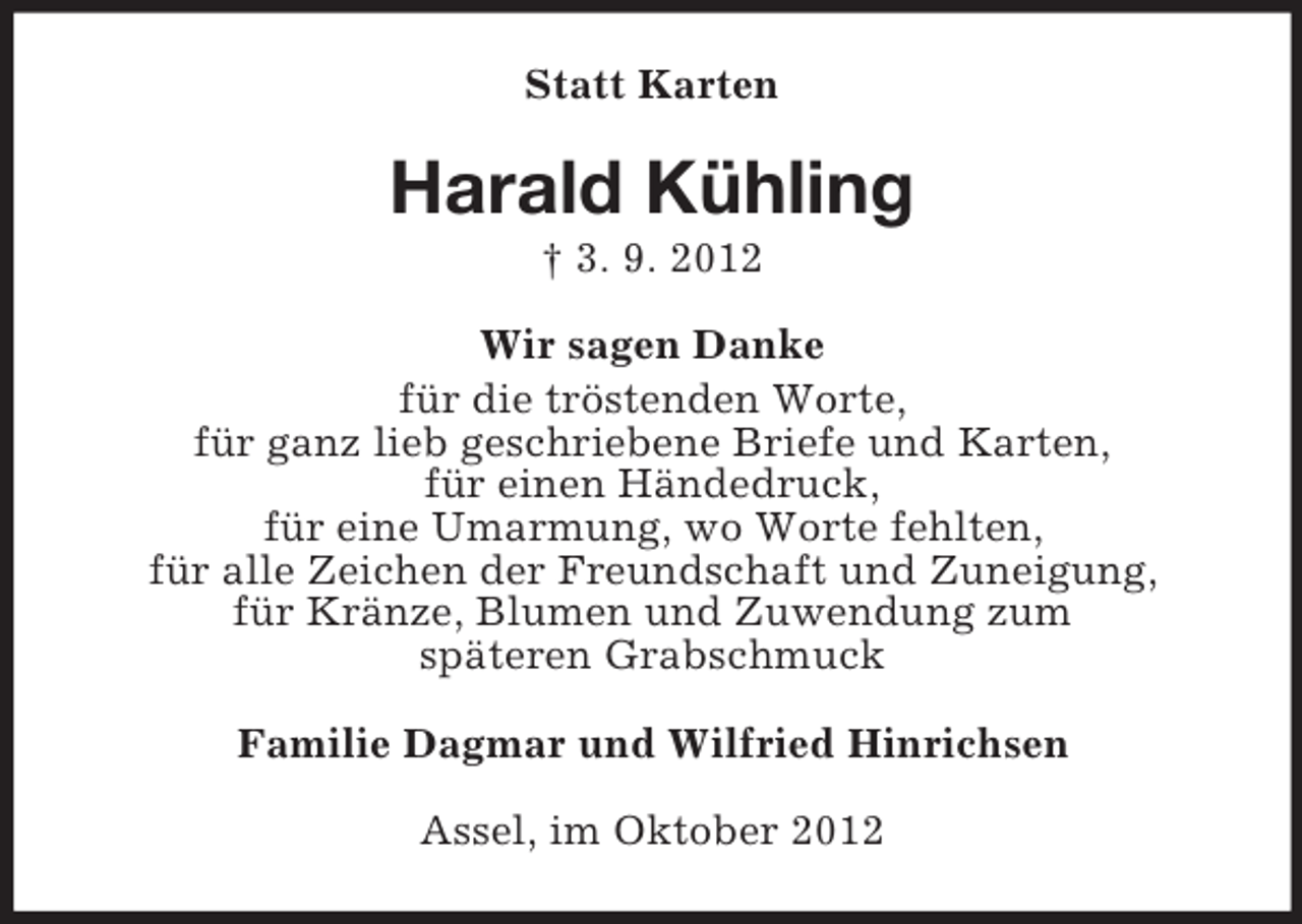 <p>Statt Karten</p><p>Harald Kühling<br />† 3. 9. 2012<br />Wir sagen Danke<br />für die tröstenden Worte,<br />für ganz lieb geschriebene Briefe und Karten,<br />für einen Händedruck,<br />für eine Umarmung, wo Worte fehlten,<br />für alle Zeichen der Freundschaft und Zuneigung,<br />für Kränze, Blumen und Zuwendung zum<br />späteren Grabschmuck<br />Familie Dagmar und Wilfried Hinrichsen<br />Assel, im Oktober 2012</p>