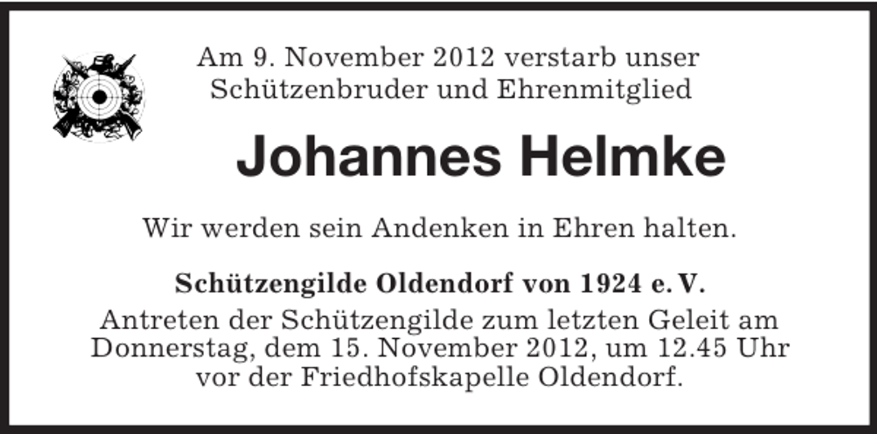 <p>Am 9. November 2012 verstarb unser<br />Schützenbruder und Ehrenmitglied</p><p>Johannes Helmke<br />Wir werden sein Andenken in Ehren halten.<br />Schützengilde Oldendorf von 1924 e. V.<br />Antreten der Schützengilde zum letzten Geleit am<br />Donnerstag, dem 15. November 2012, um 12.45 Uhr<br />vor der Friedhofskapelle Oldendorf.</p>
