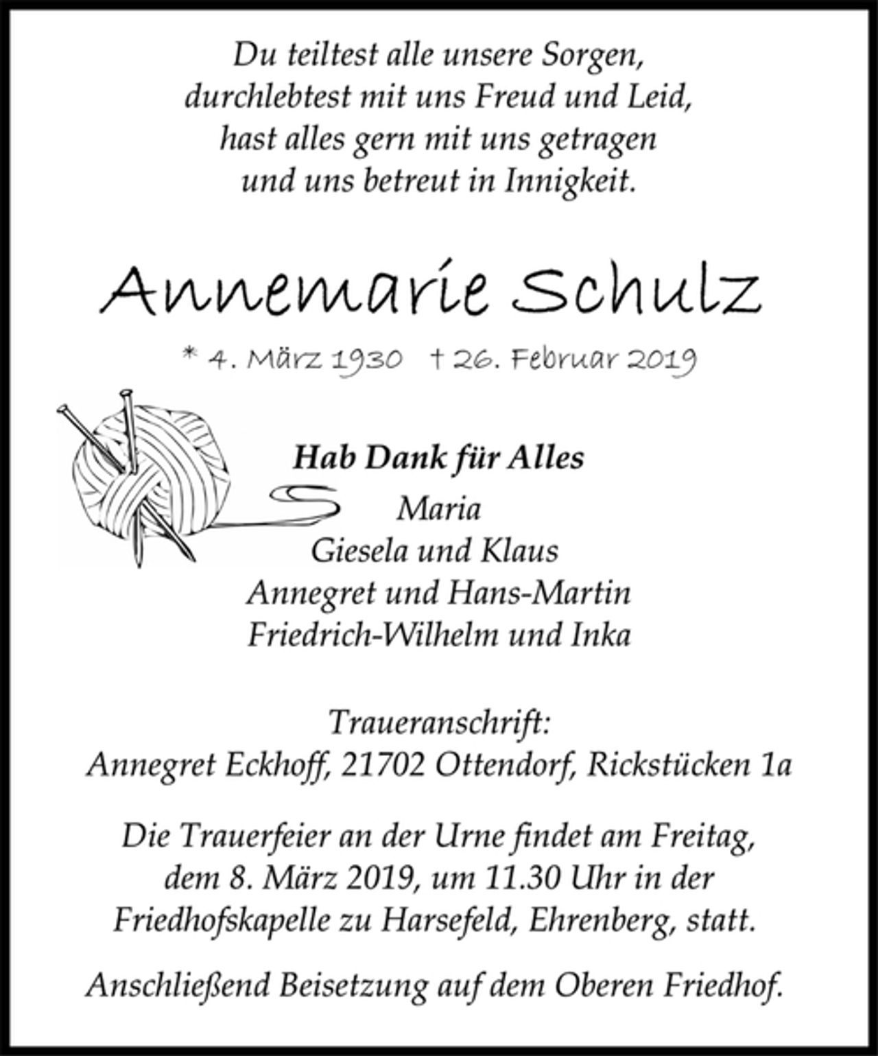 <p>Du teiltest alle unsere Sorgen,<br />durchlebtest mit uns Freud und Leid,<br />hast alles gern mit uns getragen<br />und uns betreut in Innigkeit.<br />Annemarie Schulz<br />* 4. März 1930 † 26. Februar 2019<br />Hab Dank für Alles<br />Maria<br />Giesela und Klaus<br />Annegret und Hans-Martin<br />Friedrich-Wilhelm und Inka<br />Traueranschrift:<br />Annegret Eckhoff, 21702 Ottendorf, Rickstücken 1a<br />Die Trauerfeier an der Urne findet am Freitag,<br />dem 8. März 2019, um 11.30 Uhr in der<br />Friedhofskapelle zu Harsefeld, Ehrenberg, statt.<br />Anschließend Beisetzung auf dem Oberen Friedhof.</p>