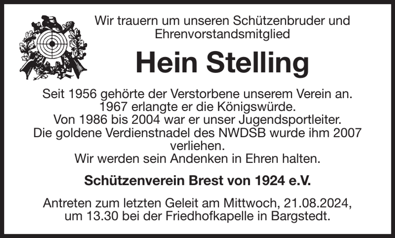 <p>Wir trauern um unseren Schützenbruder und<br />Ehrenvorstandsmitglied<br />Hein Stelling<br />Seit 1956 gehörte der Verstorbene unserem Verein an.<br />1967 erlangte er die Königswürde.<br />Von 1986 bis 2004 war er unser Jugendsportleiter.<br />Die goldene Verdienstnadel des NWDSB wurde ihm 2007 verliehen.<br />Wir werden sein Andenken in Ehren halten.<br />Schützenverein Brest von 1924 e.V.<br />Antreten zum letzten Geleit am Mittwoch, 21.08.2024,<br />um 13.30 bei der Friedhofkapelle in Bargstedt.</p>