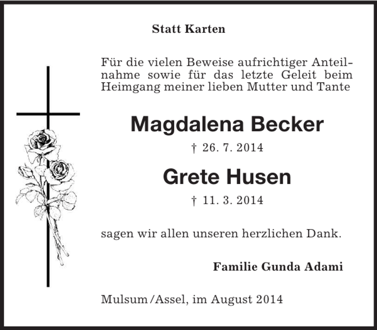 <p>Statt Karten<br />Für die vielen Beweise aufrichtiger Anteilnahme sowie für das letzte Geleit beim Heimgang meiner lieben Mutter und Tante<br />Magdalena Becker<br />† 26. 7. 2014<br />Grete Husen<br />† 11. 3. 2014<br />sagen wir allen unseren herzlichen Dank.<br />Familie Gunda Adami<br />Mulsum /Assel, im August 2014</p>