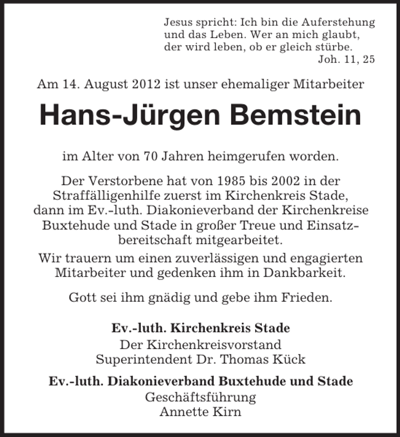 <p>Jesus spricht: Ich bin die Auferstehung<br />und das Leben. Wer an mich glaubt,<br />der wird leben, ob er gleich stürbe.<br />Joh. 11, 25</p><p>Am 14. August 2012 ist unser ehemaliger Mitarbeiter</p><p>Hans-Jürgen Bemstein<br />im Alter von 70 Jahren heimgerufen worden.<br />Der Verstorbene hat von 1985 bis 2002 in der<br />Straffälligenhilfe zuerst im Kirchenkreis Stade,<br />dann im Ev.-luth. Diakonieverband der Kirchenkreise<br />Buxtehude und Stade in großer Treue und Einsatzbereitschaft mitgearbeitet.<br />Wir trauern um einen zuverlässigen und engagierten<br />Mitarbeiter und gedenken ihm in Dankbarkeit.<br />Gott sei ihm gnädig und gebe ihm Frieden.<br />Ev.-luth. Kirchenkreis Stade<br />Der Kirchenkreisvorstand<br />Superintendent Dr. Thomas Kück<br />Ev.-luth. Diakonieverband Buxtehude und Stade<br />Geschäftsführung<br />Annette Kirn</p>