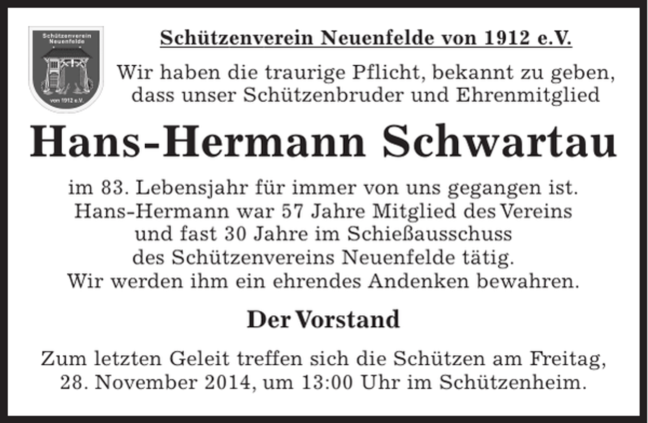 <p>Schützenverein Neuenfelde von 1912 e.V.<br />Wir haben die traurige Pflicht, bekannt zu geben, dass unser Schützenbruder und Ehrenmitglied<br />Hans-Hermann Schwartau<br />im 83. Lebensjahr für immer von uns gegangen ist. Hans-Hermann war 57 Jahre Mitglied des Vereins und fast 30 Jahre im Schießausschuss des Schützenvereins Neuenfelde tätig.<br />Wir werden ihm ein ehrendes Andenken bewahren.</p><p>Der Vorstand</p><p>Zum letzten Geleit treffen sich die Schützen am Freitag, 28. November 2014, um 13:00 Uhr im Schützenheim.</p>