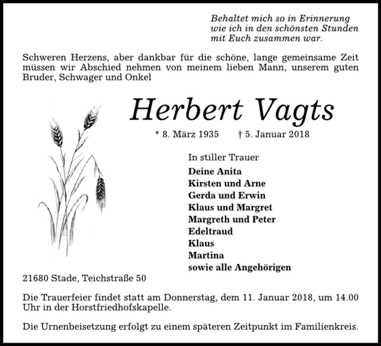 <p>Behaltet mich so in Erinnerung<br />wie ich in den schönsten Stunden<br />mit Euch zusammen war.<br />Schweren Herzens, aber dankbar für die schöne, lange gemeinsame Zeit<br />müssen wir Abschied nehmen von meinem lieben Mann, unserem guten<br />Bruder, Schwager und Onkel<br />Herbert Vagts<br />* 8. März 1935 † 5. Januar 2018<br />In stiller Trauer<br />Deine Anita<br />Kirsten und Arne<br />Gerda und Erwin<br />Klaus und Margret<br />Margreth und Peter<br />Edeltraud<br />Klaus<br />Martina<br />sowie alle Angehörigen<br />21680 Stade, Teichstraße 50<br />Die Trauerfeier findet statt am Donnerstag, dem 11. Januar 2018, um 14.00<br />Uhr in der Horstfriedhofskapelle.<br />Die Urnenbeisetzung erfolgt zu einem späteren Zeitpunkt im Familienkreis.</p>