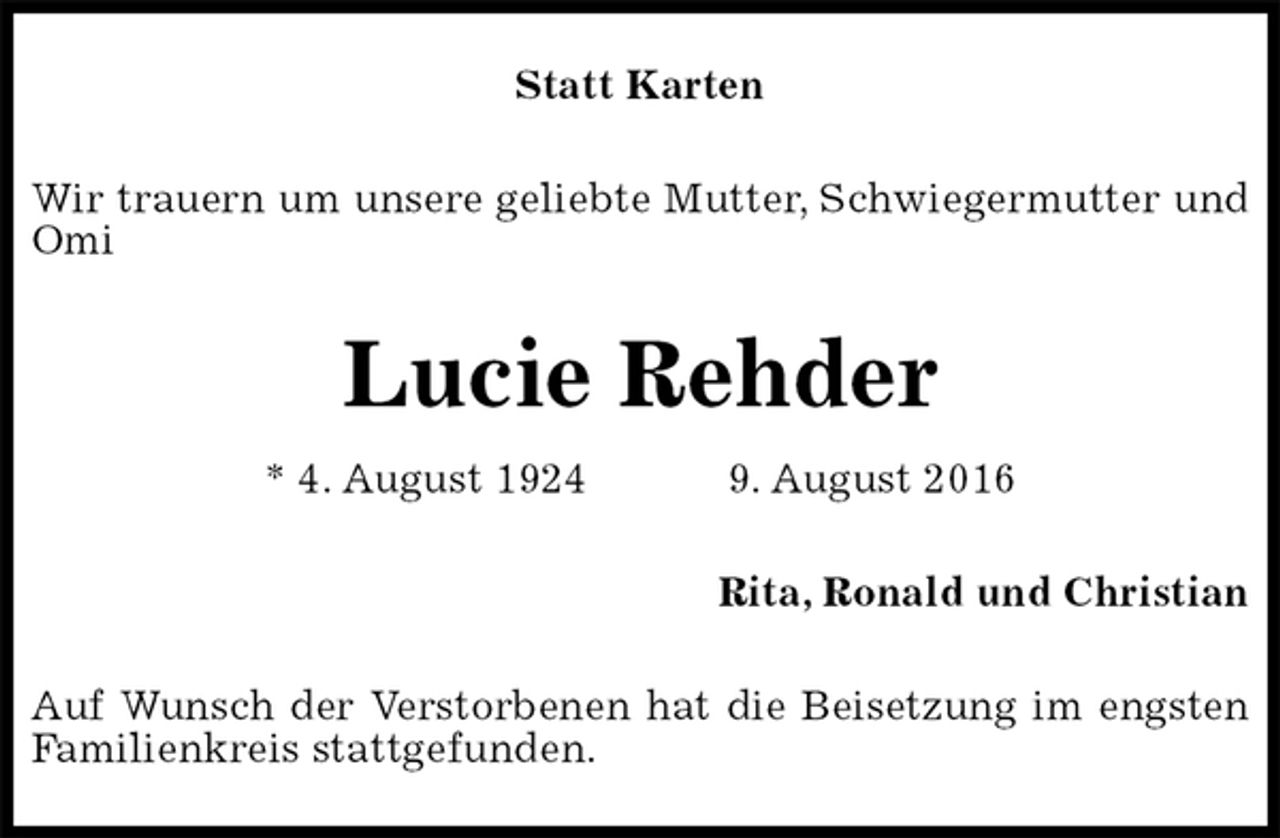 <p>Statt Karten<br />Wir trauern um unsere geliebte Mutter, Schwiegermutter und Omi<br />Lucie Rehder<br />* 4. August 1924 9. August 2016<br />Rita, Ronald und Christian<br />Auf Wunsch der Verstorbenen hat die Beisetzung im engsten<br />Familienkreis stattgefunden.</p>