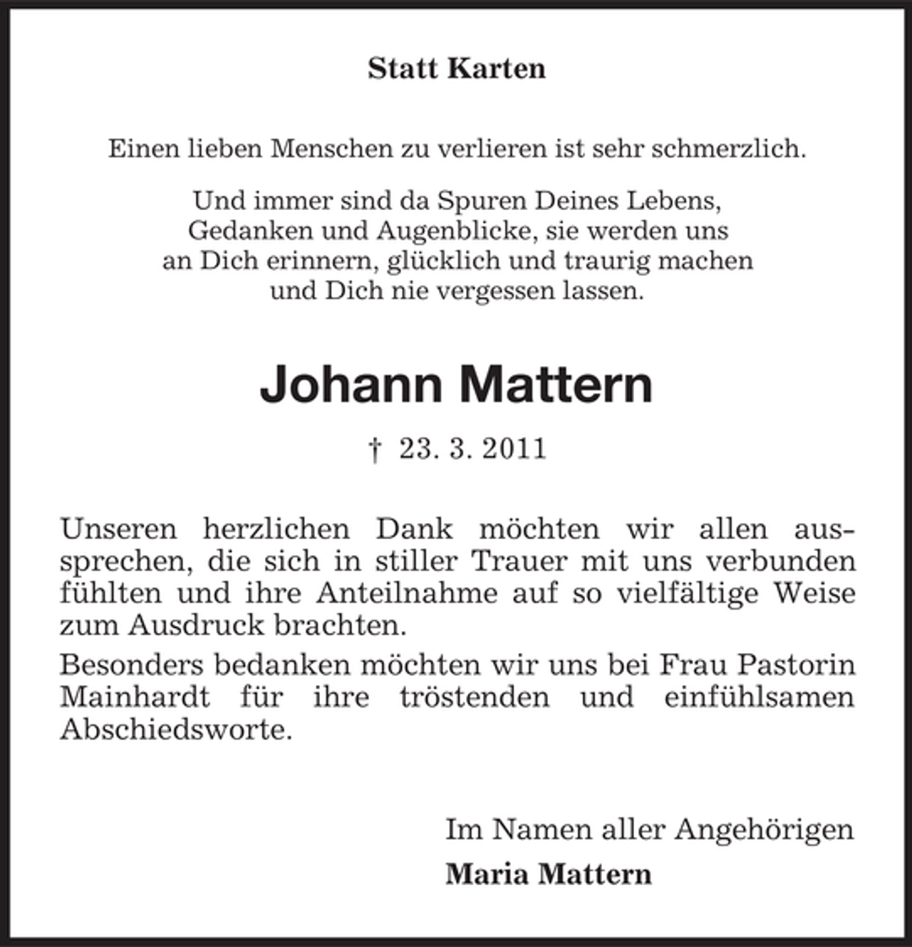 <p>Statt Karten<br />Einen lieben Menschen zu verlieren ist sehr schmerzlich. Und immer sind da Spuren Deines Lebens, Gedanken und Augenblicke, sie werden uns an Dich erinnern, glücklich und traurig machen und Dich nie vergessen lassen.</p><p>Johann Mattern<br />† 23. 3. 2011 Unseren herzlichen Dank möchten wir allen aussprechen, die sich in stiller Trauer mit uns verbunden fühlten und ihre Anteilnahme auf so vielfältige Weise zum Ausdruck brachten. Besonders bedanken möchten wir uns bei Frau Pastorin Mainhardt für ihre tröstenden und einfühlsamen Abschiedsworte. Im Namen aller Angehörigen Maria Mattern</p>