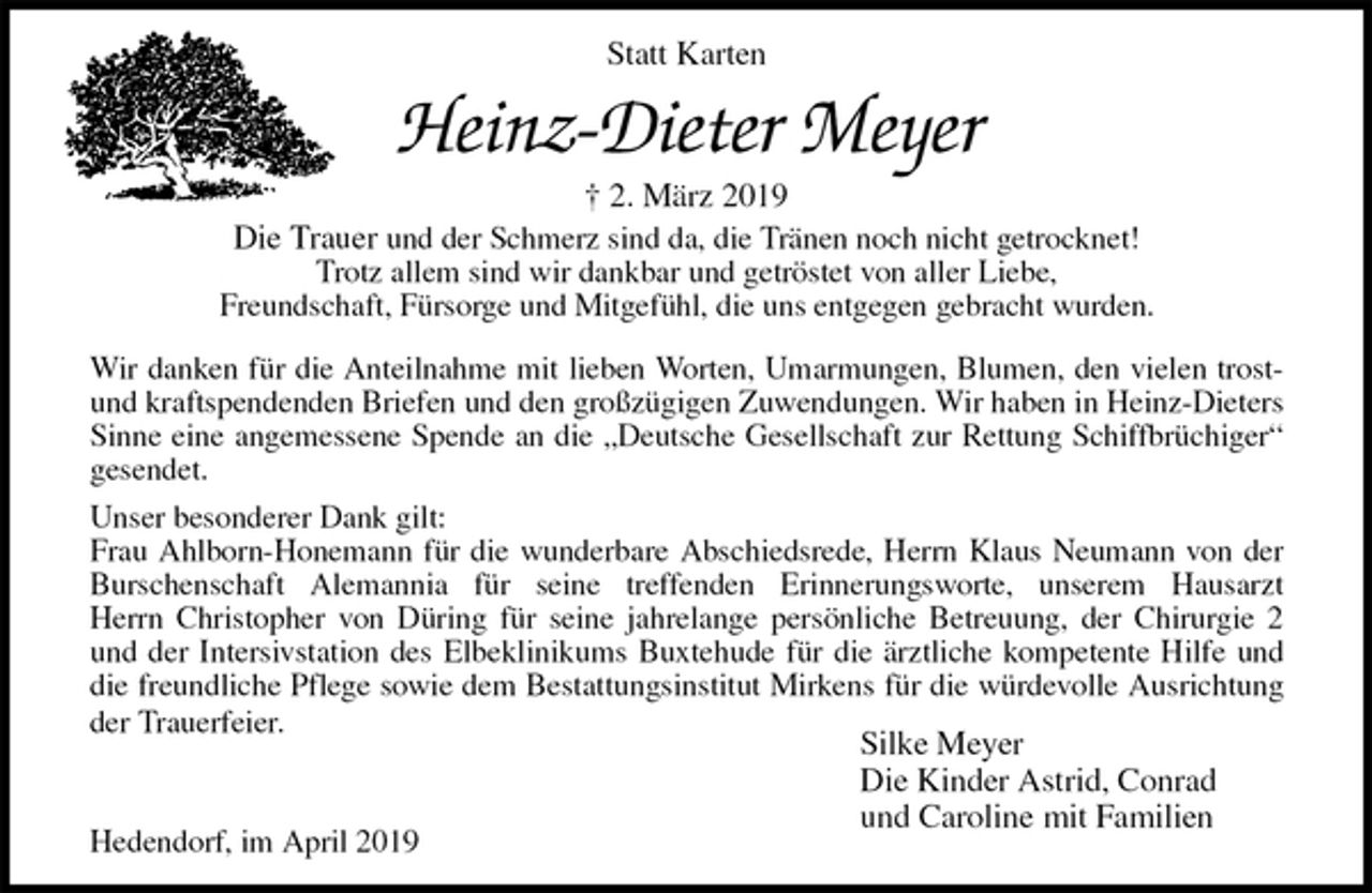 <p>Statt Karten<br />Heinz-Dieter Meyer<br />† 2. März 2019<br />Die Trauer und der Schmerz sind da, die Tränen noch nicht getrocknet!<br />Trotz allem sind wir dankbar und getröstet von aller Liebe,<br />Freundschaft, Fürsorge und Mitgefühl, die uns entgegen gebracht wurden.<br />Wir danken für die Anteilnahme mit lieben Worten, Umarmungen, Blumen, den vielen trost-<br />und kraftspendenden Briefen und den großzügigen Zuwendungen. Wir haben in Heinz-Dieters<br />Sinne eine angemessene Spende an die „Deutsche Gesellschaft zur Rettung Schiffbrüchiger“<br />gesendet.<br />Unser besonderer Dank gilt:<br />Frau Ahlborn-Honemann für die wunderbare Abschiedsrede, Herrn Klaus Neumann von der<br />Burschenschaft Alemannia für seine treffenden Erinnerungsworte, unserem Hausarzt<br />Herrn Christopher von Düring für seine jahrelange persönliche Betreuung, der Chirurgie 2<br />und der Intersivstation des Elbeklinikums Buxtehude für die ärztliche kompetente Hilfe und<br />die freundliche Pflege sowie dem Bestattungsinstitut Mirkens für die würdevolle Ausrichtung<br />der Trauerfeier.<br />Silke Meyer<br />Die Kinder Astrid, Conrad<br />und Caroline mit Familien<br />Hedendorf, im April 2019</p>