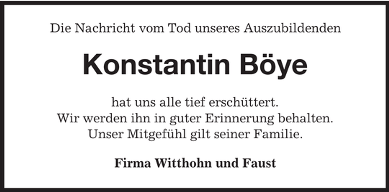 <p>Die Nachricht vom Tod unseres Auszubildenden</p><p>Konstantin Böye<br />hat uns alle tief erschüttert.<br />Wir werden ihn in guter Erinnerung behalten.<br />Unser Mitgefühl gilt seiner Familie.<br />Firma Witthohn und Faust</p>