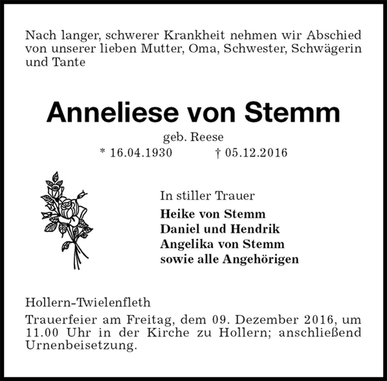 <p>Nach langer, schwerer Krankheit nehmen wir Abschied von unserer lieben Mutter, Oma, Schwester, Schwägerin und Tante<br />Anneliese von Stemm<br />geb. Reese<br />* 16.04.1930 † 05.12.2016<br />In stiller Trauer<br />Heike von Stemm<br />Daniel und Hendrik<br />Angelika von Stemm<br />sowie alle Angehörigen<br />Hollern-Twielenfleth<br />Trauerfeier am Freitag, dem 09. Dezember 2016, um 11.00 Uhr in der Kirche zu Hollern; anschließend<br />Urnenbeisetzung.</p>