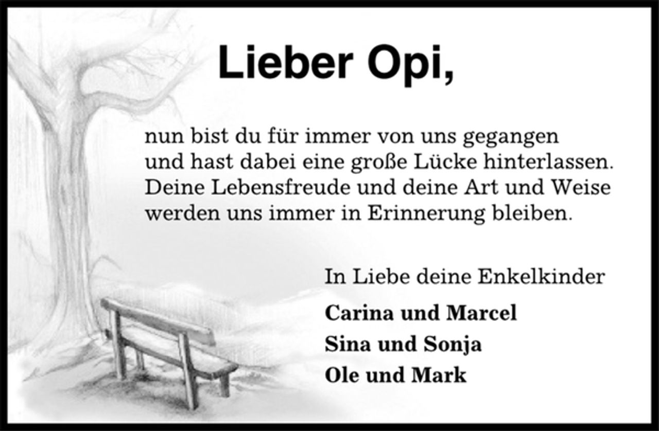 <p>Lieber Opi,<br />nun bist du für immer von uns gegangen<br />und hast dabei eine große Lücke hinterlassen.<br />Deine Lebensfreude und deine Art und Weise<br />werden uns immer in Erinnerung bleiben.<br />In Liebe deine Enkelkinder<br />Carina und Marcel<br />Sina und Sonja<br />Ole und Mark</p>