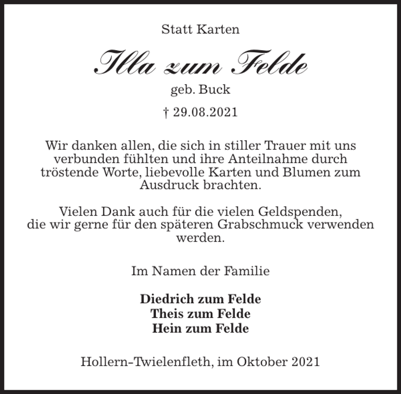 <p>Statt Karten<br />Illa zum Felde<br />geb. Buck<br />† 29.08.2021<br />Wir danken allen, die sich in stiller Trauer mit uns<br />verbunden fühlten und ihre Anteilnahme durch<br />tröstende Worte, liebevolle Karten und Blumen zum Ausdruck brachten.</p>
<p>Vielen Dank auch für die vielen Geldspenden,<br />die wir gerne für den späteren Grabschmuck verwenden werden.<br />Im Namen der Familie</p>
<p>Diedrich zum Felde<br />Theis zum Felde<br />Hein zum Felde<br />Hollern-Twielenfleth, im Oktober 2021</p>