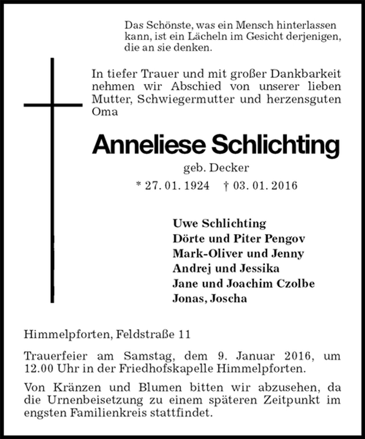 <p>Das Schönste, was ein Mensch hinterlassen<br />kann, ist ein Lächeln im Gesicht derjenigen,<br />die an sie denken.<br />In tiefer Trauer und mit großer Dankbarkeit nehmen wir Abschied von unserer lieben<br />Mutter, Schwiegermutter und herzensguten Oma<br />Anneliese Schlichting<br />geb. Decker<br />* 27. 01. 1924 † 03. 01. 2016<br />Uwe Schlichting<br />Dörte und Piter Pengov<br />Mark-Oliver und Jenny<br />Andrej und Jessika<br />Jane und Joachim Czolbe<br />Jonas, Joscha<br />Himmelpforten, Feldstraße 11<br />Trauerfeier am Samstag, dem 9. Januar 2016, um 12.00 Uhr in der Friedhofskapelle Himmelpforten.<br />Von Kränzen und Blumen bitten wir abzusehen, da<br />die Urnenbeisetzung zu einem späteren Zeitpunkt im engsten Familienkreis stattfindet.</p>