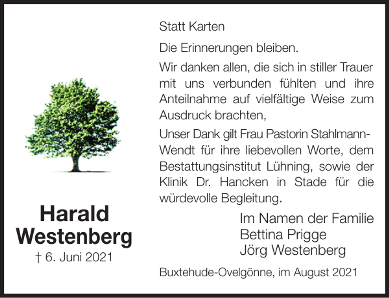 <p>Statt Karten<br />Die Erinnerungen bleiben.<br />Wir danken allen, die sich in stiller Trauer<br />mit uns verbunden fühlten und ihre<br />Anteilnahme auf vielfältige Weise zum<br />Ausdruck brachten,<br />Unser Dank gilt Frau Pastorin Stahlmann-<br />Wendt für ihre liebevollen Worte, dem<br />Bestattungsinstitut Lühning, sowie der<br />Klinik Dr. Hancken in Stade für die<br />würdevolle Begleitung.<br />Im Namen der Familie<br />Bettina Prigge<br />Jörg Westenberg<br />Buxtehude-Ovelgönne, im August 2021<br />Harald<br />Westenberg<br />† 6. Juni 2021</p>
