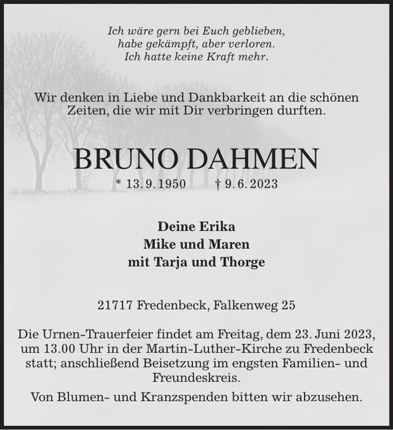 <p>Ich wäre gern bei Euch geblieben,<br />habe gekämpft, aber verloren.<br />Ich hatte keine Kraft mehr.<br />Wir denken in Liebe und Dankbarkeit an die schönen<br />Zeiten, die wir mit Dir verbringen durften.<br />BRUNO DAHMEN<br />* 13. 9. 1950 † 9. 6. 2023<br />Deine Erika<br />Mike und Maren<br />mit Tarja und Thorge<br />21717 Fredenbeck, Falkenweg 25</p><p>Die Urnen-Trauerfeier findet am Freitag, dem 23. Juni 2023,<br />um 13.00 Uhr in der Martin-Luther-Kirche zu Fredenbeck statt; anschließend Beisetzung im engsten Familien- und Freundeskreis.<br />Von Blumen- und Kranzspenden bitten wir abzusehen.</p>