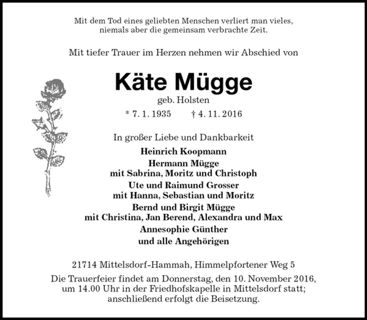 <p>Mit dem Tod eines geliebten Menschen verliert man vieles,<br />niemals aber die gemeinsam verbrachte Zeit.<br />Mit tiefer Trauer im Herzen nehmen wir Abschied von<br />Käte Mügge<br />geb. Holsten<br />* 7. 1. 1935 † 4. 11. 2016<br />In großer Liebe und Dankbarkeit<br />Heinrich Koopmann<br />Hermann Mügge<br />mit Sabrina, Moritz und Christoph<br />Ute und Raimund Grosser<br />mit Hanna, Sebastian und Moritz<br />Bernd und Birgit Mügge<br />mit Christina, Jan Berend, Alexandra und Max<br />Annesophie Günther<br />und alle Angehörigen<br />21714 Mittelsdorf-Hammah, Himmelpfortener Weg 5<br />Die Trauerfeier findet am Donnerstag, den 10. November 2016,<br />um 14.00 Uhr in der Friedhofskapelle in Mittelsdorf statt;<br />anschließend erfolgt die Beisetzung.</p>