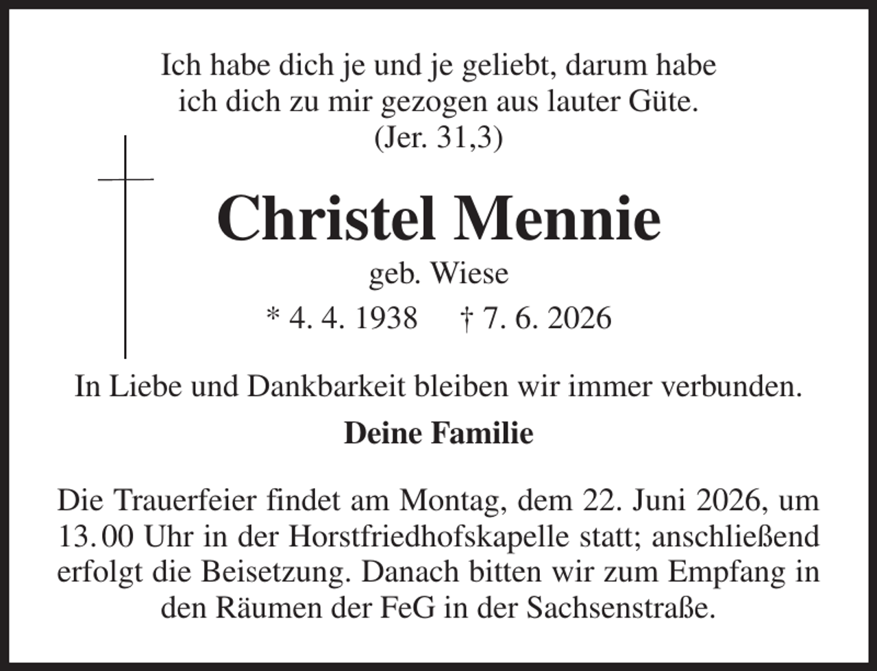 <p>Ich habe dich je und je geliebt, darum habe<br />ich dich zu mir gezogen aus lauter Güte.<br />(Jer. 31,3)<br />Christel Mennie<br />geb. Wiese<br />* 4. 4. 1938 † 7. 6. 2026<br />In Liebe und Dankbarkeit bleiben wir immer verbunden.<br />Deine Familie<br />Die Trauerfeier findet am Montag, dem 22. Juni 2026, um 13. 00 Uhr in der Horstfriedhofskapelle statt; anschließend erfolgt die Beisetzung. Danach bitten wir zum Empfang in den Räumen der FeG in der Sachsenstraße.</p>