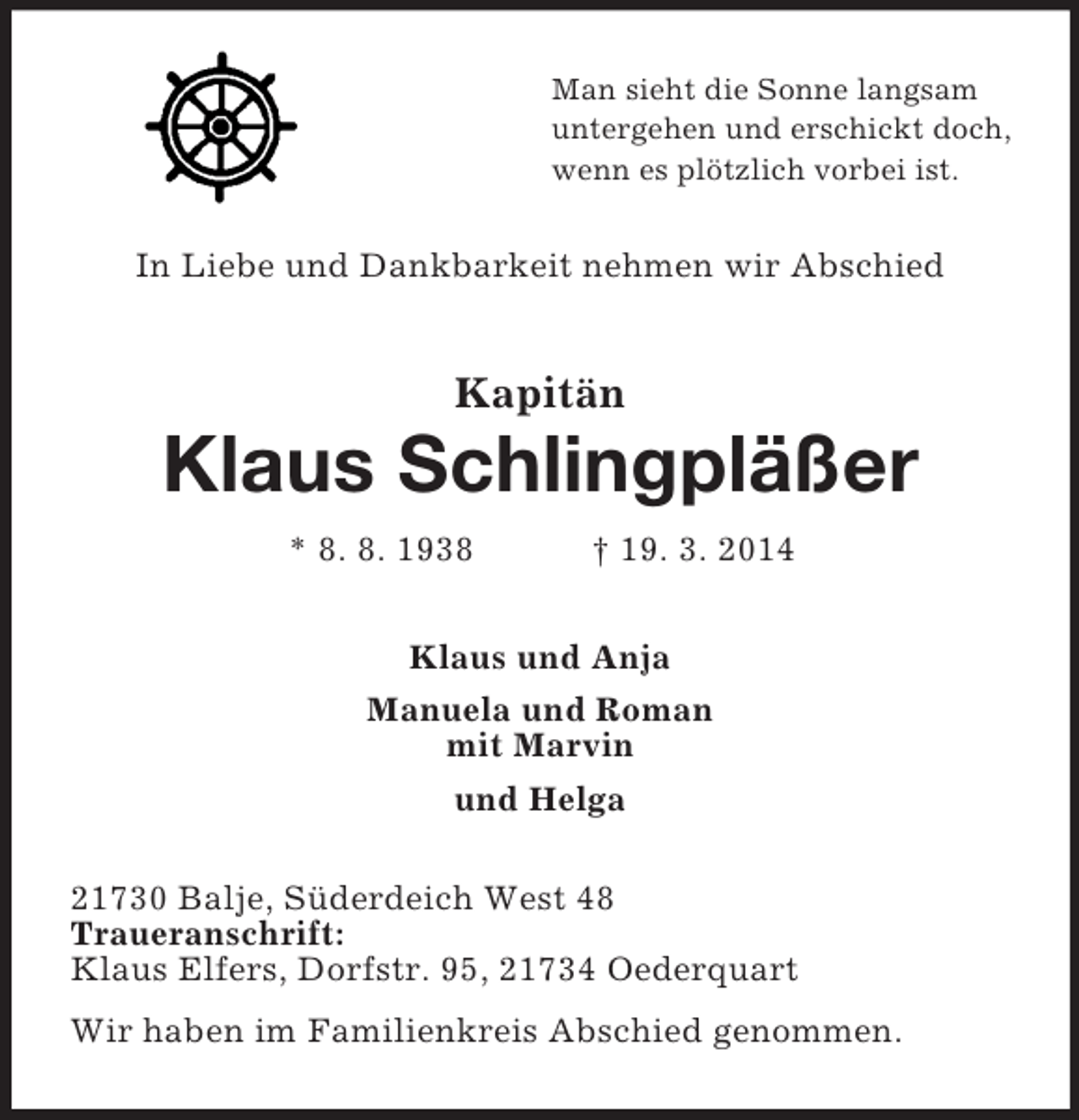 <p>Man sieht die Sonne langsam<br />untergehen und erschickt doch,<br />wenn es plötzlich vorbei ist.<br />In Liebe und Dankbarkeit nehmen wir Abschied<br />Kapitän<br />Klaus Schlingpläßer<br />* 8. 8. 1938 † 19. 3. 2014<br />Klaus und Anja<br />Manuela und Roman<br />mit Marvin<br />und Helga<br />21730 Balje, Süderdeich West 48<br />Traueranschrift:<br />Klaus Elfers, Dorfstr. 95, 21734 Oederquart<br />Wir haben im Familienkreis Abschied genommen.</p>