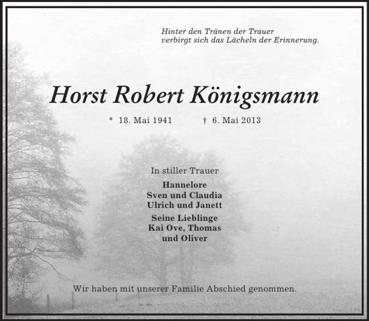 <p>Hinter den Tränen der Trauer<br />verbirgt sich das Lächeln der Erinnerung.</p><p>Horst Robert Königsmann<br />* 18. Mai 1941</p><p>† 6. Mai 2013</p><p>In stiller Trauer<br />Hannelore<br />Sven und Claudia<br />Ulrich und Janett<br />Seine Lieblinge<br />Kai Ove, Thomas<br />und Oliver</p><p>Wir haben mit unserer Familie Abschied genommen.</p>