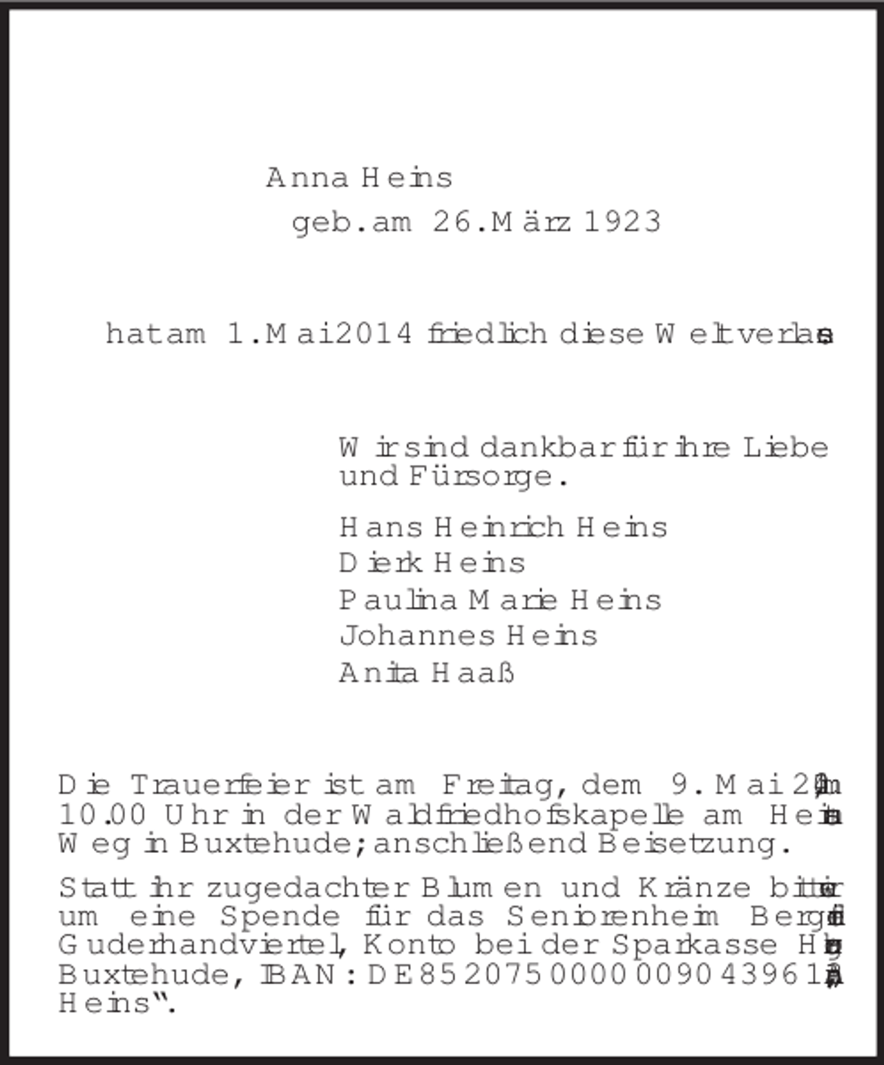<p>Anna Heins<br />geb. am 26. März 1923<br />hat am 1. Mai 2014 friedlich diese Welt verlassen.<br />Wir sind dankbar für ihre Liebe<br />und Fürsorge.<br />Hans Heinrich Heins<br />Dierk Heins<br />Paulina Marie Heins<br />Johannes Heins<br />Anita Haaß<br />Die Trauerfeier ist am Freitag, dem 9. Mai 2014, um 10.00 Uhr in der Waldfriedhofskapelle am Heitmanns Weg in Buxtehude; anschließend Beisetzung.<br />Statt ihr zugedachter Blumen und Kränze bitten wir um eine Spende für das Seniorenheim Bergfried in<br />Guderhandviertel, Konto bei der Sparkasse Harburg-Buxtehude, IBAN: DE85 2075 0000 0090 4396 13; „Anna Heins“.</p>