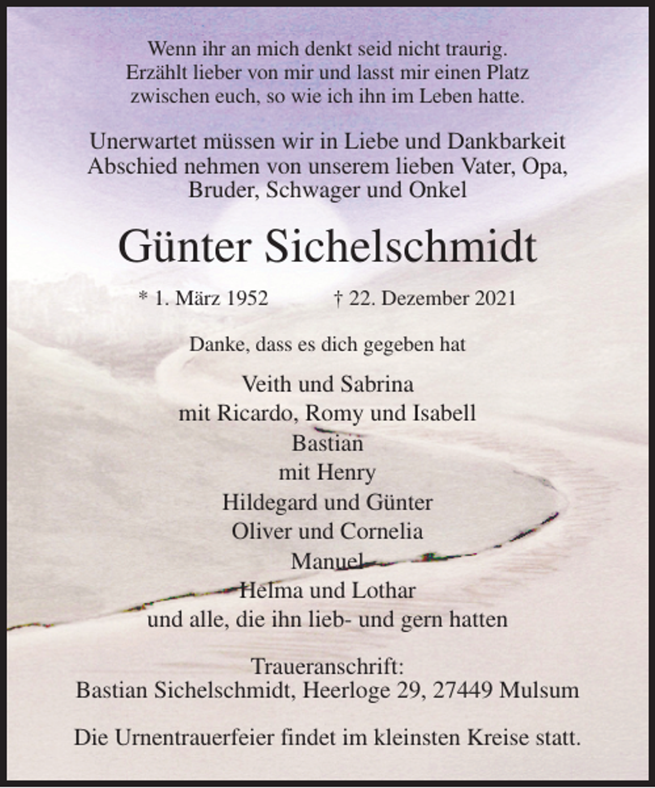 <p>Wenn ihr an mich denkt seid nicht traurig.<br />Erzählt lieber von mir und lasst mir einen Platz<br />zwischen euch, so wie ich ihn im Leben hatte.<br />Unerwartet müssen wir in Liebe und Dankbarkeit<br />Abschied nehmen von unserem lieben Vater, Opa,<br />Bruder, Schwager und Onkel<br />Günter Sichelschmidt<br />* 1. März 1952 † 22. Dezember 2021<br />Danke, dass es dich gegeben hat<br />Veith und Sabrina<br />mit Ricardo, Romy und Isabell<br />Bastian<br />mit Henry<br />Hildegard und Günter<br />Oliver und Cornelia<br />Manuel<br />Helma und Lothar<br />und alle, die ihn lieb- und gern hatten<br />Traueranschrift:<br />Bastian Sichelschmidt, Heerloge 29, 27449 Mulsum</p>
<p>Die Urnentrauerfeier findet im kleinsten Kreise statt.</p>