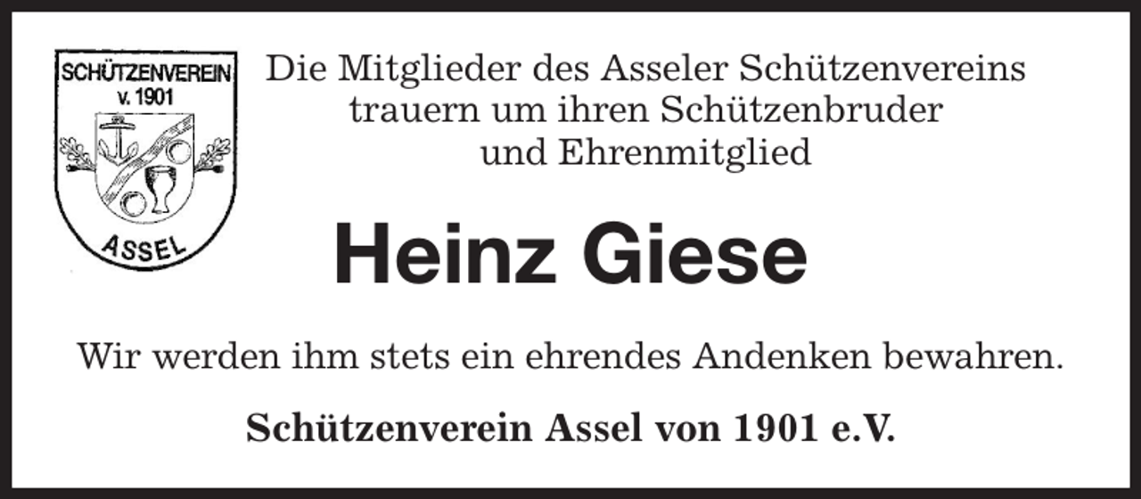<p>Die Mitglieder des Asseler Schützenvereins<br />trauern um ihren Schützenbruder<br />und Ehrenmitglied<br />Heinz Giese<br />Wir werden ihm stets ein ehrendes Andenken bewahren.<br />Schützenverein Assel von 1901 e.V.</p>
