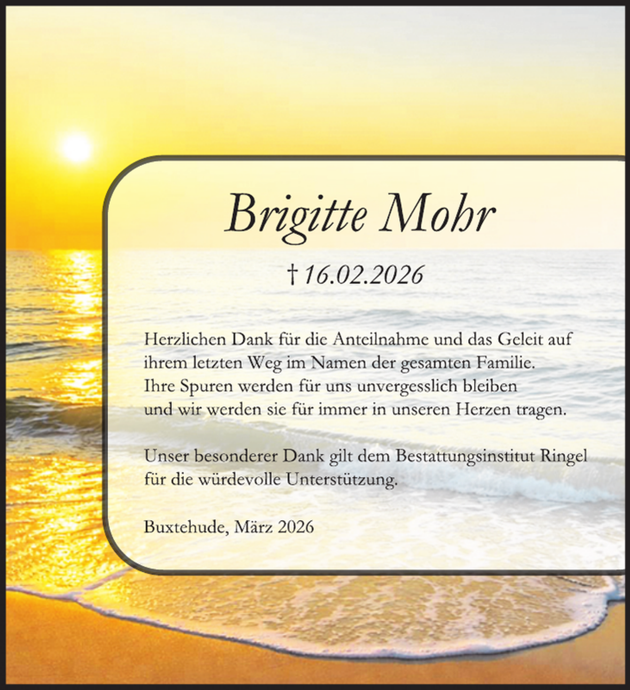 <p>Brigitte Mohr<br />† 16.02.2026<br />Herzlichen Dank für die Anteilnahme und das Geleit auf<br />ihrem letzten Weg im Namen der gesamten Familie.<br />Ihre Spuren werden für uns unvergesslich bleiben<br />und wir werden sie für immer in unseren Herzen tragen.<br />Unser besonderer Dank gilt dem Bestattungsinstitut Ringel<br />für die würdevolle Unterstützung.<br />Buxtehude, März 2026</p>