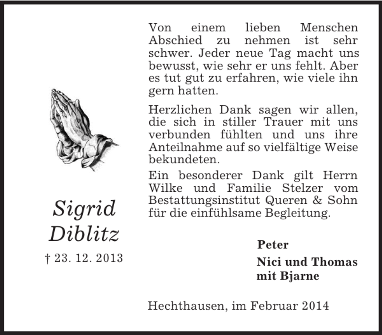 <p>Sigrid<br />Diblitz<br />† 23. 12. 2013<br />Von einem lieben Menschen<br />Abschied zu nehmen ist sehr schwer. Jeder neue Tag macht uns bewusst, wie sehr er uns fehlt. Aber es tut gut zu erfahren, wie viele ihn gern hatten.<br />Herzlichen Dank sagen wir allen, die sich in stiller Trauer mit uns verbunden fühlten und uns ihre Anteilnahme auf so vielfältige Weise bekundeten.<br />Ein besonderer Dank gilt Herrn Wilke und Familie Stelzer vom<br />Bestattungsinstitut Queren</p>