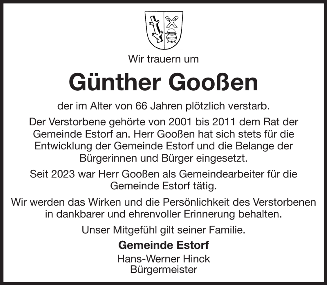 <p>Wir trauern um<br />Günther Gooßen<br />der im Alter von 66 Jahren plötzlich verstarb.<br />Der Verstorbene gehörte von 2001 bis 2011 dem Rat der<br />Gemeinde Estorf an. Herr Gooßen hat sich stets für die<br />Entwicklung der Gemeinde Estorf und die Belange der<br />Bürgerinnen und Bürger eingesetzt.<br />Seit 2023 war Herr Gooßen als Gemeindearbeiter für die<br />Gemeinde Estorf tätig.<br />Wir werden das Wirken und die Persönlichkeit des Verstorbenen in dankbarer und ehrenvoller Erinnerung behalten.<br />Unser Mitgefühl gilt seiner Familie.<br />Gemeinde Estorf<br />Hans-Werner Hinck<br />Bürgermeister</p>