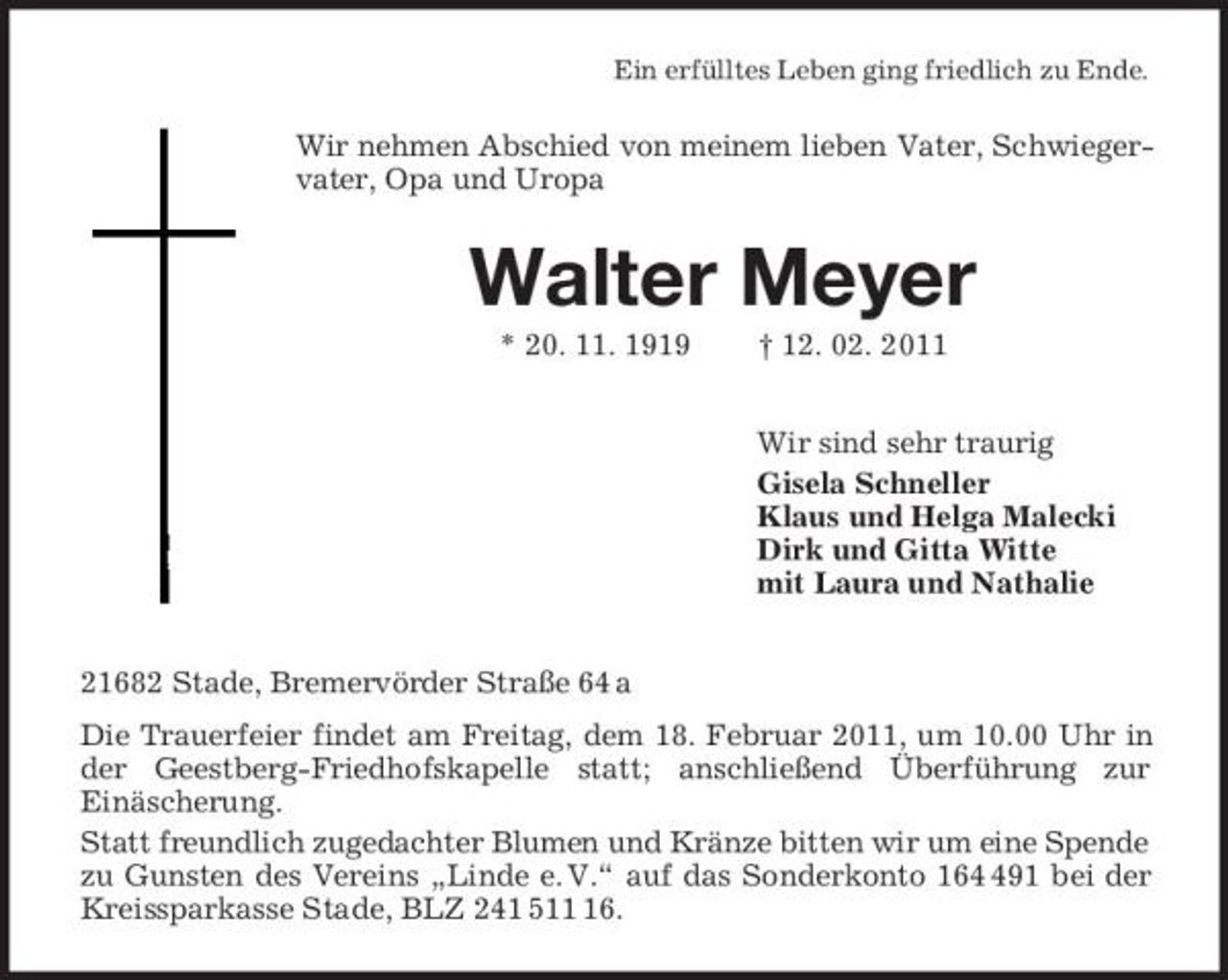 <p>Ein erfülltes Leben ging friedlich zu Ende.<br />Wir nehmen Abschied von meinem lieben Vater, Schwiegervater, Opa und Uropa<br />Walter Meyer<br />* 20. 11. 1919 † 12. 02. 2011<br />Wir sind sehr traurig<br />Gisela Schneller<br />Klaus und Helga Malecki<br />Dirk und Gitta Witte<br />mit Laura und Nathalie<br />21682 Stade, Bremervörder Straße 64 a<br />Die Trauerfeier findet am Freitag, dem 18. Februar 2011, um 10.00 Uhr in der Geestberg-Friedhofskapelle statt; anschließend Überführung zur<br />Einäscherung.<br />Statt freundlich zugedachter Blumen und Kränze bitten wir um eine Spende<br />zu Gunsten des Vereins „Linde e. V.“ auf das Sonderkonto 164 491 bei der Kreissparkasse Stade, BLZ 241 511 16.</p>