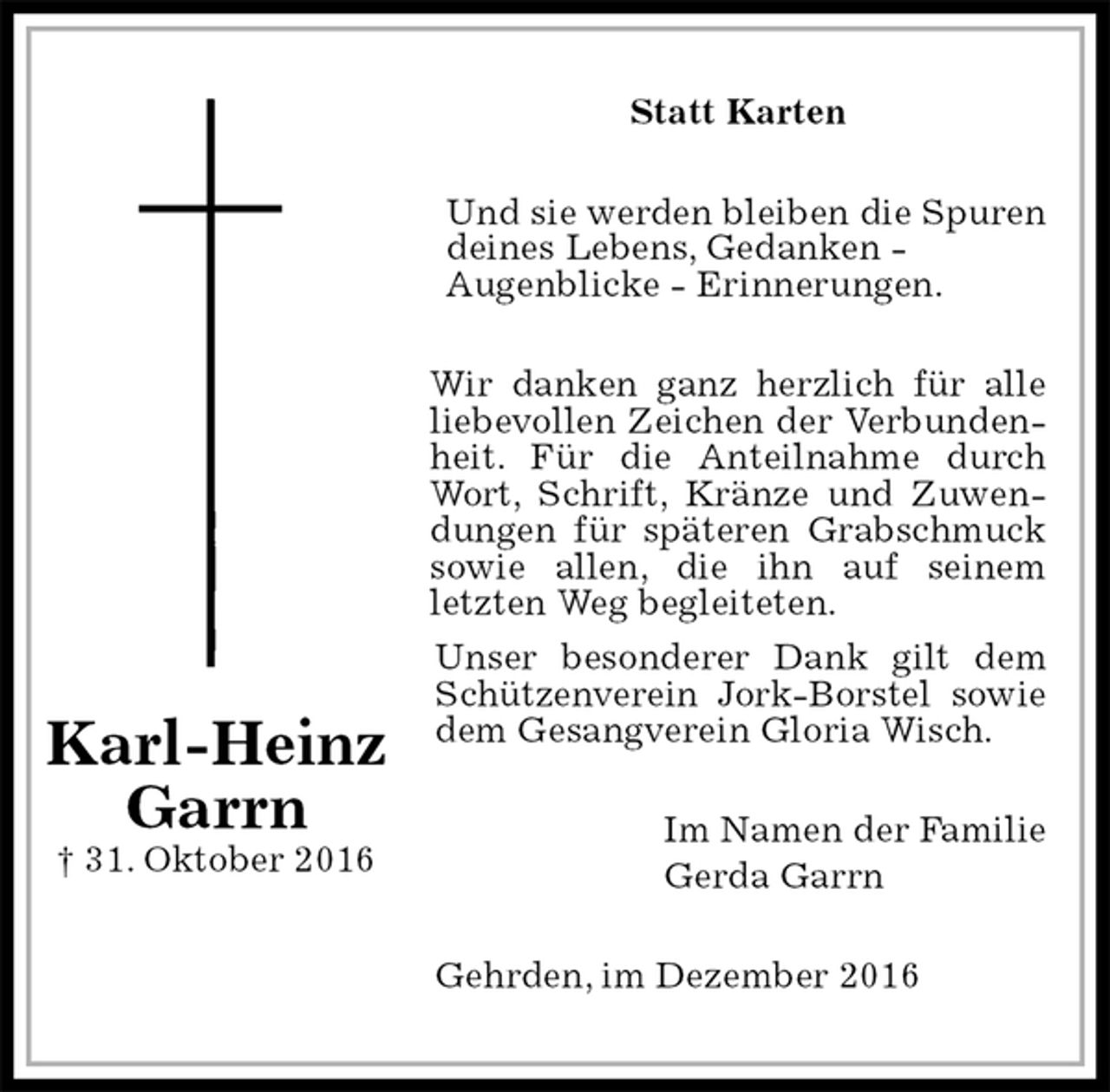 <p>Statt Karten<br />Und sie werden bleiben die Spuren deines Lebens, Gedanken -<br />Augenblicke - Erinnerungen.<br />Wir danken ganz herzlich für alle liebevollen Zeichen der Verbundenheit. Für die Anteilnahme durch Wort, Schrift, Kränze und Zuwendungen für späteren Grabschmuck sowie allen, die ihn auf seinem<br />letzten Weg begleiteten.<br />Unser besonderer Dank gilt dem Schützenverein Jork-Borstel sowie dem Gesangverein Gloria Wisch.<br />Im Namen der Familie<br />Gerda Garrn<br />Gehrden, im Dezember 2016</p><p>Karl-Heinz<br />Garrn<br />† 31. Oktober 2016</p>