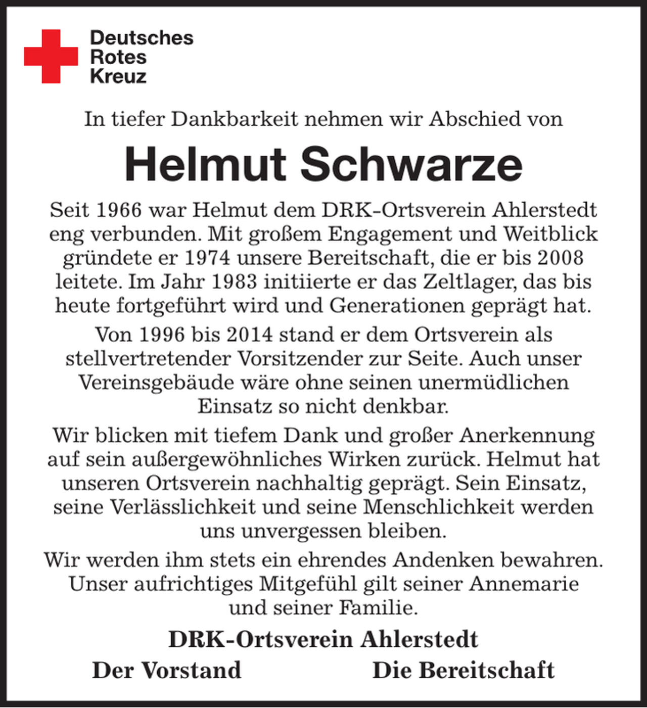 <p>In tiefer Dankbarkeit nehmen wir Abschied von<br />Helmut Schwarze<br />Seit 1966 war Helmut dem DRK-Ortsverein Ahlerstedt eng verbunden. Mit großem Engagement und Weitblick gründete er 1974 unsere Bereitschaft, die er bis 2008<br />leitete. Im Jahr 1983 initiierte er das Zeltlager, das bis heute fortgeführt wird und Generationen geprägt hat.<br />Von 1996 bis 2014 stand er dem Ortsverein als<br />stellvertretender Vorsitzender zur Seite. Auch unser Vereinsgebäude wäre ohne seinen unermüdlichen<br />Einsatz so nicht denkbar.<br />Wir blicken mit tiefem Dank und großer Anerkennung auf sein außergewöhnliches Wirken zurück. Helmut hat unseren Ortsverein nachhaltig geprägt. Sein Einsatz, seine Verlässlichkeit und seine Menschlichkeit werden uns unvergessen bleiben.<br />Wir werden ihm stets ein ehrendes Andenken bewahren.<br />Unser aufrichtiges Mitgefühl gilt seiner Annemarie<br />und seiner Familie.<br />DRK-Ortsverein Ahlerstedt<br />Der Vorstand Die Bereitschaft</p>