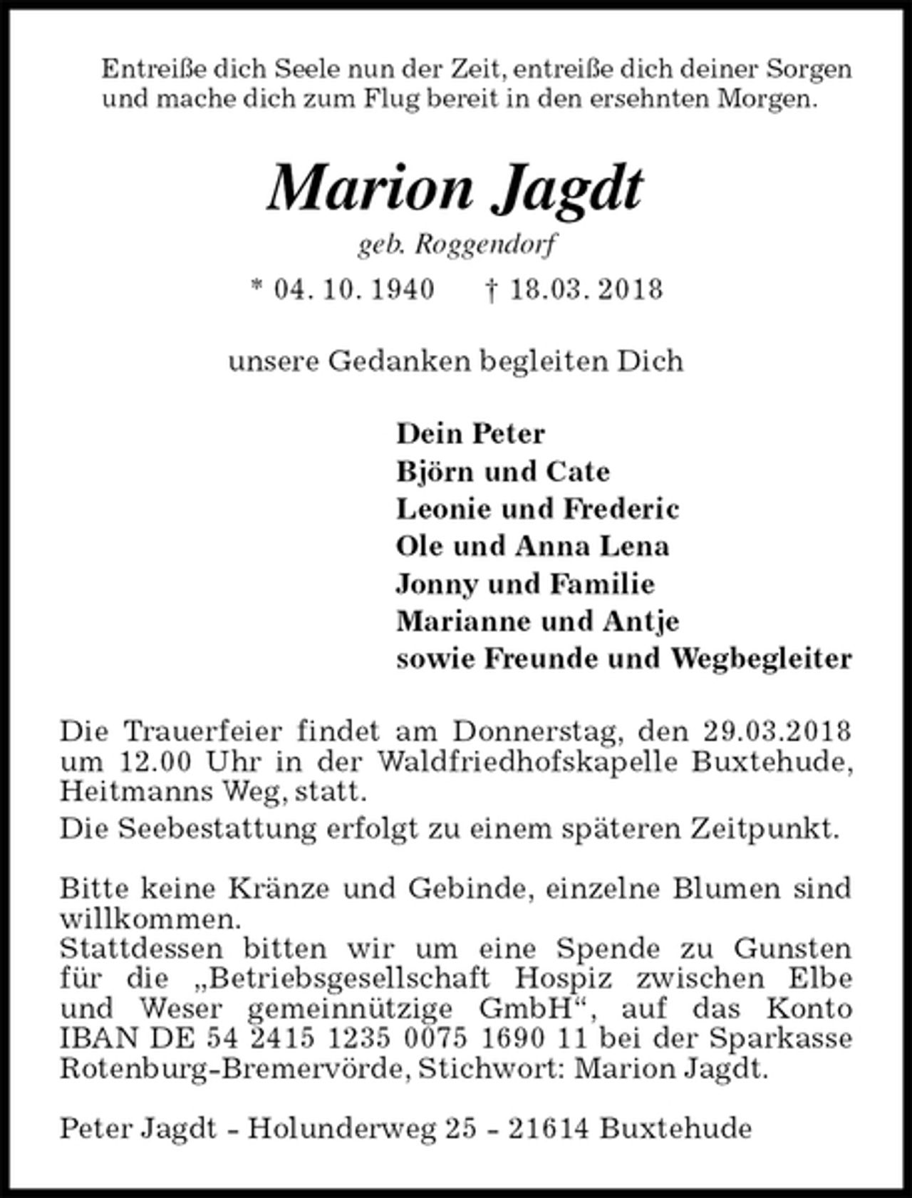 <p>Entreiße dich Seele nun der Zeit, entreiße dich deiner Sorgen<br />und mache dich zum Flug bereit in den ersehnten Morgen.<br />Marion Jagdt<br />geb. Roggendorf<br />* 04. 10. 1940 † 18.03. 2018<br />unsere Gedanken begleiten Dich<br />Dein Peter<br />Björn und Cate<br />Leonie und Frederic<br />Ole und Anna Lena<br />Jonny und Familie<br />Marianne und Antje<br />sowie Freunde und Wegbegleiter<br />Die Trauerfeier findet am Donnerstag, den 29.03.2018 um 12.00 Uhr in der Waldfriedhofskapelle Buxtehude, Heitmanns Weg, statt.<br />Die Seebestattung erfolgt zu einem späteren Zeitpunkt.</p><p>Bitte keine Kränze und Gebinde, einzelne Blumen sind willkommen.<br />Stattdessen bitten wir um eine Spende zu Gunsten<br />für die „Betriebsgesellschaft Hospiz zwischen Elbe<br />und Weser gemeinnützige GmbH“, auf das Konto<br />IBAN DE 54 2415 1235 0075 1690 11 bei der Sparkasse Rotenburg-Bremervörde, Stichwort: Marion Jagdt.</p><p>Peter Jagdt - Holunderweg 25 - 21614 Buxtehude</p>