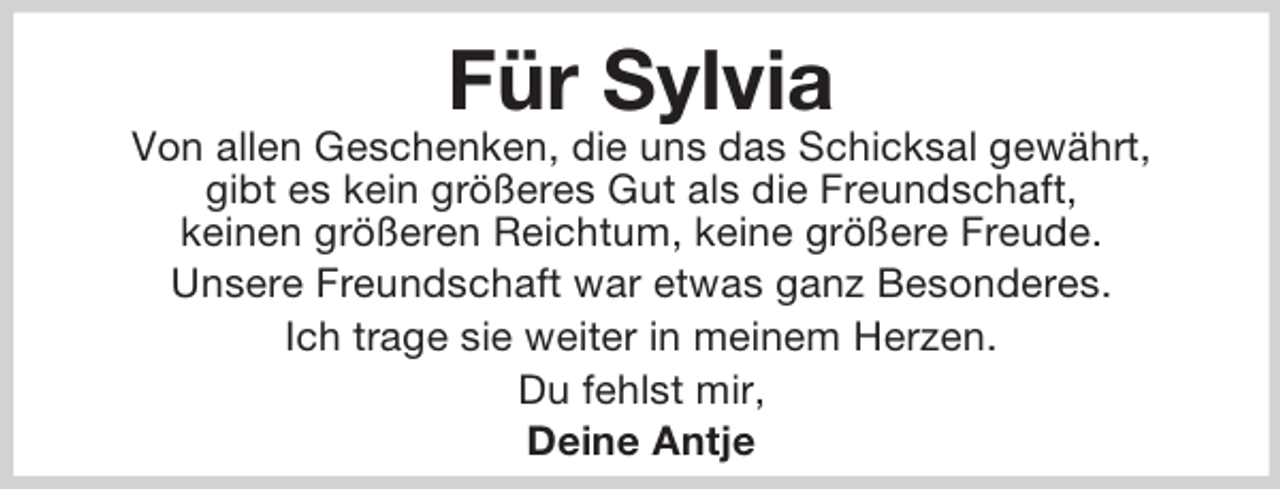 <p>Für Sylvia<br />Von allen Geschenken, die uns das Schicksal gewährt,<br />gibt es kein größeres Gut als die Freundschaft,<br />keinen größeren Reichtum, keine größere Freude.<br />Unsere Freundschaft war etwas ganz Besonderes.<br />Ich trage sie weiter in meinem Herzen.<br />Du fehlst mir,<br />Deine Antje</p>