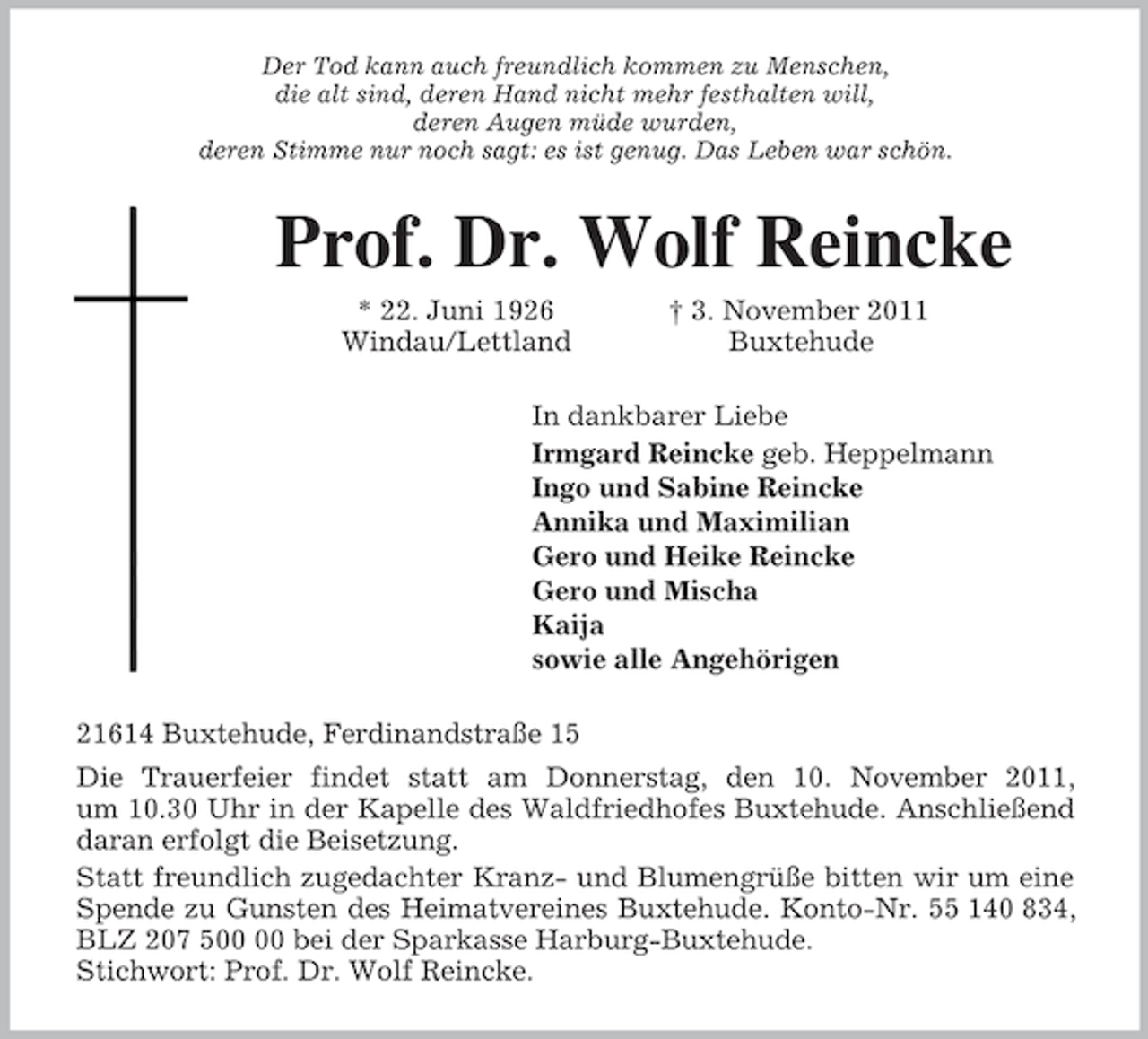 <p>Der Tod kann auch freundlich kommen zu Menschen,<br />die alt sind, deren Hand nicht mehr festhalten will,<br />deren Augen müde wurden,<br />deren Stimme nur noch sagt: es ist genug. Das Leben war schön.<br />Prof. Dr. Wolf Reincke<br />* 22. Juni 1926 † 3. November 2011<br />Windau/Lettland Buxtehude<br />In dankbarer Liebe<br />Irmgard Reincke geb. Heppelmann<br />Ingo und Sabine Reincke<br />Annika und Maximilian<br />Gero und Heike Reincke<br />Gero und Mischa<br />Kaija<br />sowie alle Angehörigen<br />21614 Buxtehude, Ferdinandstraße 15<br />Die Trauerfeier findet statt am Donnerstag, den 10. November 2011,<br />um 10.30 Uhr in der Kapelle des Waldfriedhofes Buxtehude. Anschließend<br />daran erfolgt die Beisetzung.<br />Statt freundlich zugedachter Kranz- und Blumengrüße bitten wir um eine<br />Spende zu Gunsten des Heimatvereines Buxtehude. Konto-Nr. 55 140 834,<br />BLZ 207 500 00 bei der Sparkasse Harburg-Buxtehude.<br />Stichwort: Prof. Dr. Wolf Reincke.</p>