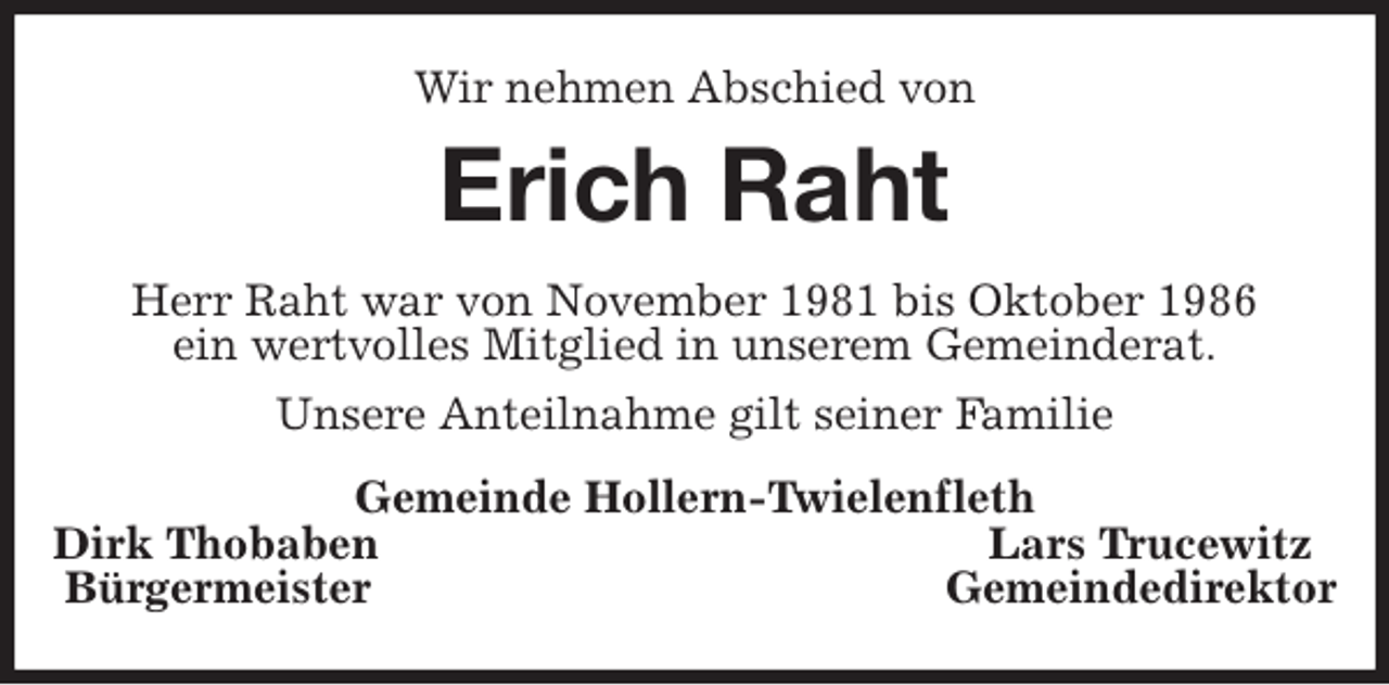<p>Wir nehmen Abschied von<br />Erich Raht<br />Herr Raht war von November 1981 bis Oktober 1986<br />ein wertvolles Mitglied in unserem Gemeinderat.<br />Unsere Anteilnahme gilt seiner Familie<br />Gemeinde Hollern-Twielenfleth<br />Dirk Thobaben Lars Trucewitz<br />Bürgermeister Gemeindedirektor</p>