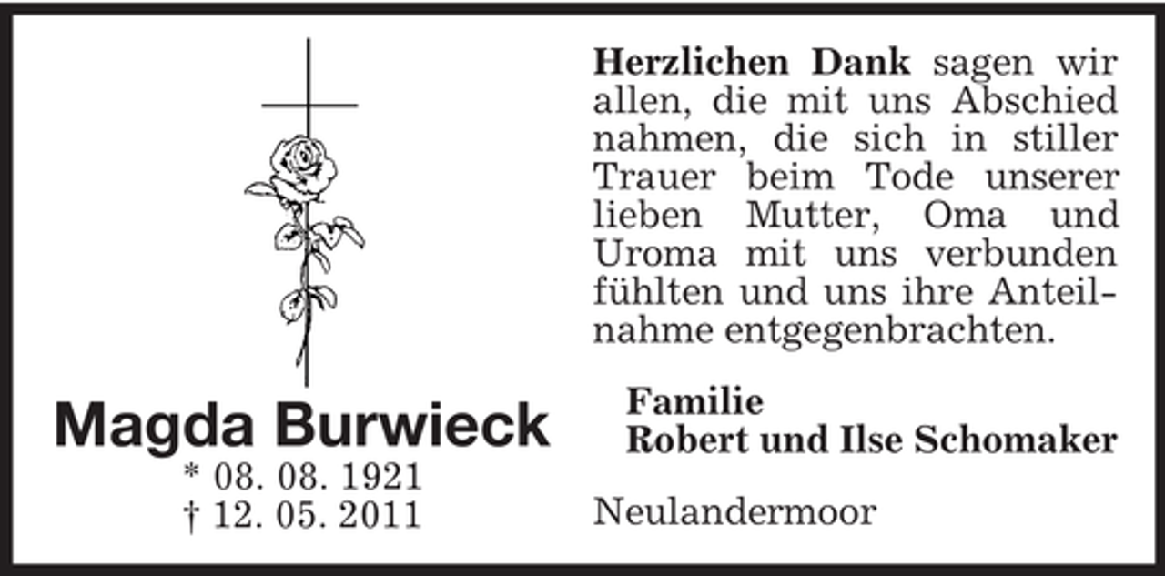 <p>Herzlichen Dank sagen wir<br />allen, die mit uns Abschied<br />nahmen, die sich in stiller<br />Trauer beim Tode unserer<br />lieben Mutter, Oma und<br />Uroma mit uns verbunden<br />fühlten und uns ihre Anteilnahme entgegenbrachten.</p><p>Magda Burwieck<br />* 08. 08. 1921<br />† 12. 05. 2011</p><p>Familie<br />Robert und Ilse Schomaker<br />Neulandermoor</p>