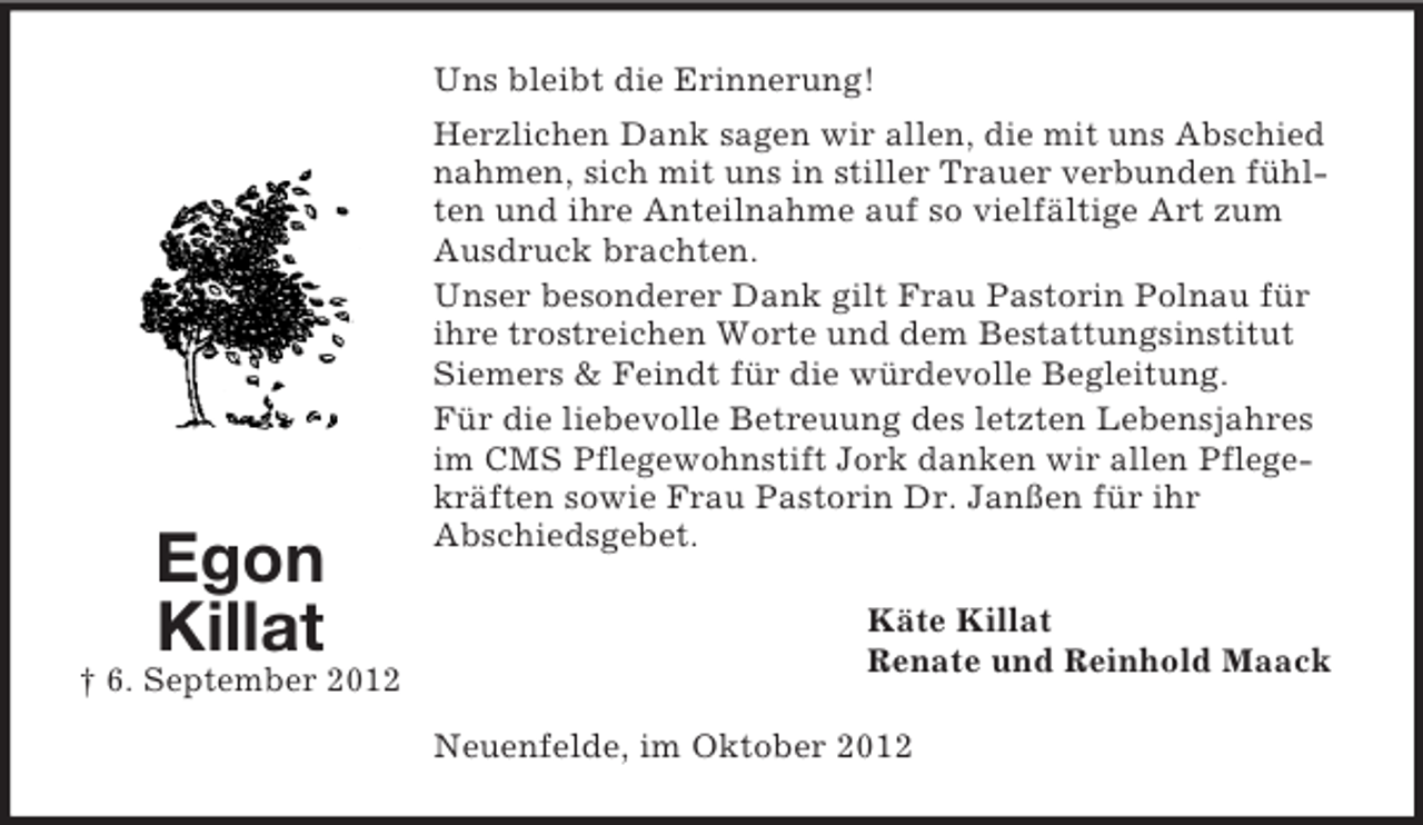 <p>Uns bleibt die Erinnerung!</p><p>Egon<br />Killat<br />† 6. September 2012</p><p>Herzlichen Dank sagen wir allen, die mit uns Abschied<br />nahmen, sich mit uns in stiller Trauer verbunden fühlten und ihre Anteilnahme auf so vielfältige Art zum<br />Ausdruck brachten.<br />Unser besonderer Dank gilt Frau Pastorin Polnau für<br />ihre trostreichen Worte und dem Bestattungsinstitut<br />Siemers &amp; Feindt für die würdevolle Begleitung.<br />Für die liebevolle Betreuung des letzten Lebensjahres<br />im CMS Pflegewohnstift Jork danken wir allen Pflegekräften sowie Frau Pastorin Dr. Janßen für ihr<br />Abschiedsgebet.<br />Käte Killat<br />Renate und Reinhold Maack<br />Neuenfelde, im Oktober 2012</p>