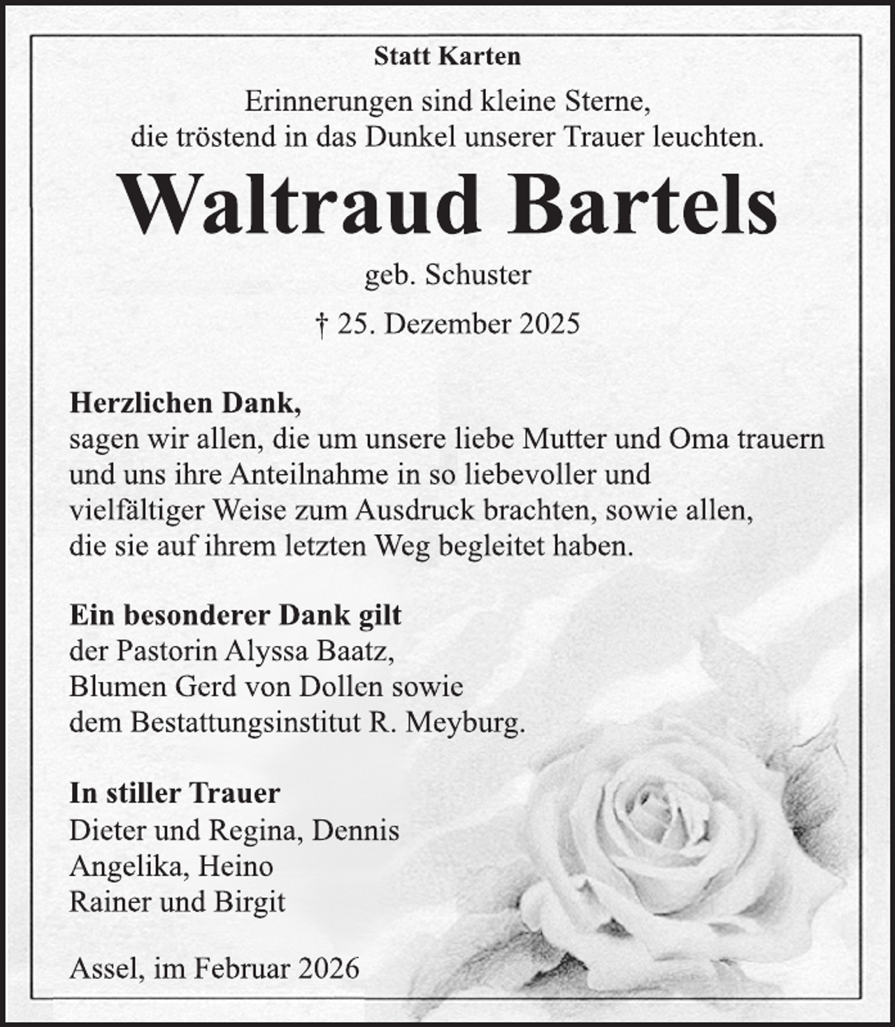 <p>Statt Karten Erinnerungen sind kleine Sterne,die tröstend in das Dunkel unserer Trauer leuchten.Waltraud Bartelsgeb. Schuster† 25. Dezember 2025Herzlichen Dank, sagen wir allen, die um unsere liebe Mutter und Oma trauern und uns ihre Anteilnahme in so liebevoller und vielfältiger Weise zum Ausdruck brachten, sowie allen,die sie auf ihrem letzten Weg begleitet haben. Ein besonderer Dank gilt der Pastorin Alyssa Baatz, Blumen Gerd von Dollen sowiedem Bestattungsinstitut R. Meyburg. In stiller Trauer Dieter und Regina, Dennis Angelika, HeinoRainer und Birgit<span>Assel, im Februar 2026 </span></p>