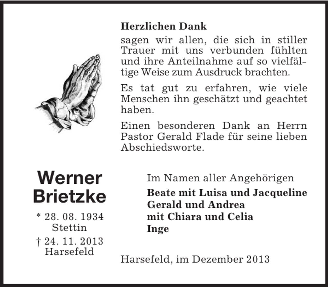 <p>Werner<br />Brietzke<br />* 28. 08. 1934<br />Stettin<br />† 24. 11. 2013<br />Harsefeld<br />Herzlichen Dank<br />sagen wir allen, die sich in stiller Trauer mit uns verbunden fühlten und ihre Anteilnahme auf so vielfältige Weise zum Ausdruck brachten.<br />Es tat gut zu erfahren, wie viele Menschen ihn geschätzt und geachtet haben.<br />Einen besonderen Dank an Herrn Pastor Gerald Flade für seine lieben Abschiedsworte.<br />Im Namen aller Angehörigen<br />Beate mit Luisa und Jacqueline<br />Gerald und Andrea<br />mit Chiara und Celia<br />Inge<br />Harsefeld, im Dezember 2013</p>