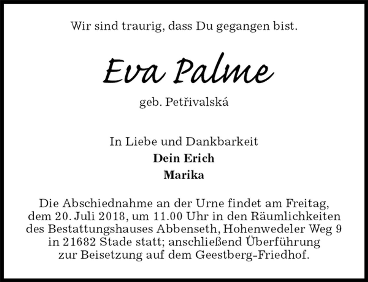 <p>Wir sind traurig, dass Du gegangen bist.<br />Eva Palme<br />geb. Petrivalská<br />In Liebe und Dankbarkeit<br />Dein Erich<br />Marika<br />Die Abschiednahme an der Urne findet am Freitag,<br />dem 20. Juli 2018, um 11.00 Uhr in den Räumlichkeiten des Bestattungshauses Abbenseth, Hohenwedeler Weg 9 in 21682 Stade statt; anschließend Überführung<br />zur Beisetzung auf dem Geestberg-Friedhof.<br />ˇ</p>